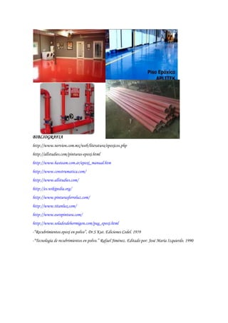 BIBLIOGRAFIA
http://www.nervion.com.mx/web/literatura/epoxicos.php
http://allstudies.com/pinturas-epoxi.html
http://www.hasteam.com.ar/epoxi_manual.htm
http://www.construmatica.com/
http://www.allstudies.com/
http://es.wikipedia.org/
http://www.pinturasferroluz.com/
http://www.titanlux.com/
http://www.europintura.com/
http://www.soladosdehormigon.com/pag_epoxi.html
-“Recubrimientos epoxi en polvo”. Dr S Kut. Ediciones Cedel. 1959
-“Tecnología de recubrimientos en polvo.” Rafael Jiménez. Editado por: José María Izquierdo. 1990
 