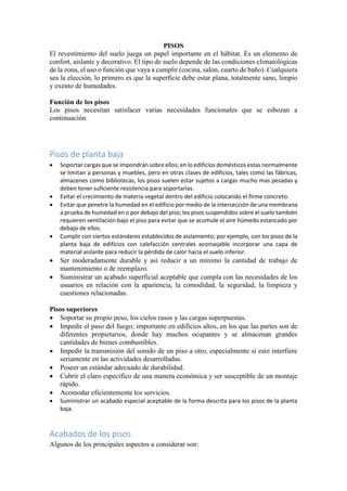 PISOS
El revestimiento del suelo juega un papel importante en el hábitat. Es un elemento de
confort, aislante y decorativo. El tipo de suelo depende de las condiciones climatológicas
de la zona, el uso o función que vaya a cumplir (cocina, salón, cuarto de baño). Cualquiera
sea la elección, lo primero es que la superficie debe estar plana, totalmente sano, limpio
y exento de humedades.
Función de los pisos
Los pisos necesitan satisfacer varias necesidades funcionales que se esbozan a
continuación.
Pisos de planta baja
 Soportar cargas que se impondrán sobre ellos; en lo edificios domésticos estas normalmente
se limitan a personas y muebles, pero en otras clases de edificios, tales como las fábricas,
almacenes como bibliotecas, los pisos suelen estar sujetos a cargas mucho mas pesadas y
deben tener suficiente resistencia para soportarlas.
 Evitar el crecimiento de materia vegetal dentro del edificio colocando el firme concreto.
 Evitar que penetre la humedad en el edificio por medio de la intersección de una membrana
a prueba de humedad en o por debajo del piso; los pisos suspendidos sobre el suelo también
requieren ventilación bajo el piso para evitar que se acumule el aire húmedo estancado por
debajo de ellos.
 Cumplir con ciertos estándares establecidos de aislamiento; por ejemplo, con los pisos de la
planta baja de edificios con calefacción centrales aconsejable incorporar una capa de
material aislante para reducir la pérdida de calor hacia el suelo inferior.
 Ser moderadamente durable y así reducir a un mínimo la cantidad de trabajo de
mantenimiento o de reemplazo.
 Suministrar un acabado superficial aceptable que cumpla con las necesidades de los
usuarios en relación con la apariencia, la comodidad, la seguridad, la limpieza y
cuestiones relacionadas.
Pisos superiores
 Soportar su propio peso, los cielos rasos y las cargas superpuestas.
 Impedir el paso del fuego; importante en edificios altos, en los que las partes son de
diferentes propietarios, donde hay muchos ocupantes y se almacenan grandes
cantidades de bienes combustibles.
 Impedir la transmisión del sonido de un piso a otro, especialmente si esto interfiere
seriamente en las actividades desarrolladas.
 Poseer un estándar adecuado de durabilidad.
 Cubrir el claro específico de una manera económica y ser susceptible de un montaje
rápido.
 Acomodar eficientemente los servicios.
 Suministrar un acabado especial aceptable de la forma descrita para los pisos de la planta
baja.
Acabados de los pisos
Algunos de los principales aspectos a considerar son:
 