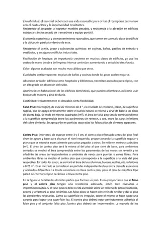 Durabilidad: el material debe tener una vida razonable para evitar el reemplazo prematuro
con el costo extra y la incomodidad resultantes.
Resistencia al desgaste: al soportar muebles pesados, y resistencia a la abrasión en edificios
sujetos a tránsito pesado de transeúntes y equipo portátil.
Economía: costo inicial y de mantenimiento razonables, que tomen en cuenta la clase de edificio
y la ubicación particular dentro de este.
Resistencia al aceite, grasa y substancias químicas: en cocinas, baños, pasillos de entrada y
vestíbulos, y en algunos edificios industriales.
Facilitación de limpieza: de importancia creciente en muchas clases de edificios, ya que los
costos de mano de obra de limpieza intensa continúan aumentando a velocidad desaforada.
Calor: algunos acabados son mucho mas cálidos que otros.
Cualidades antiderrapantes: en pisos de baños y cocinas donde los pisos suelen mojarse.
Absorción de ruido: edificios como hospitales y bibliotecas, necesitan acabados para el piso, con
un alto grado de absorción del ruido.
Apariencia: en habitaciones de los edificios domésticos, que pueden alfombrase, así como usar
bloques de madera y piso de duela.
Elasticidad: frecuentemente es deseable cierta flexibilidad.
Falso Piso: (hormigón), de espesor mínimos de 4 “, es el solado de concreto, plano, de superficie
rugosa, que se apoya directamente sobre el suelos natural o relleno y sirve de base a los pisos
de planta baja. Se mide en metros cuadrados (m2
), el área de falso piso será la correspondiente
a la superficie comprendida entre los parámetros sin revestir, o sea, entre las caras inferiores
del sobre cimiento. Se agruparán en partidas separadas los falsos pisos de diversos espesores.
Contra Piso: (mortero), de espesor entre 3 y 5 cm, el contra piso efectuado antes del piso final
sirve de apoyo y base para alcanzar el nivel requerido, proporcionando la superficie regular y
plana que se necesita especialmente para pisos pegados a otros. Se mide en metros cuadrados
(m2
). El área de contra piso será la misma al del piso al que sirve de base, para ambientes
cerrados se medirá el área comprendida entre los paramentos de los muros sin revestir y se
añadirán las áreas correspondientes a umbrales de vanos para puertas y vanos libres. Para
ambientes libres se medirá el contra piso que corresponda a la superficie a la vista del piso
respectivo. En todos los casos, se contará el área de las columnas, huecos, rejillas, etc. inferiores
a 0.25 m2
. En el metrado se consideran en partidas independientes los contra pisos de espesores
y acabados diferentes. La loseta veneciana no lleva contra piso, pero el piso de mayólica tipo
pared de corcho y el piso cerámico si lleva contra piso.
En la figura se detallan las distintas partes que forman un piso. Es muy importante que el falso
piso y el contra piso tengan una resistencia adecuada, estén bien nivelados e
impermeabilizados. Si el falso piso es débil o está asentado sobre un terreno de poca resistencia,
cederá y arrastrará al piso cerámico. Los falso pisos se hacen con el fin de nivelar y dar al piso
las pendientes necesarias. Como su superficie es irregular, sobre el mismo se hace luego una
carpeta para lograr una superficie lisa. El contra piso deberá estar perfectamente adherida al
falso piso y el conjunto falso piso /contra piso deberá ser impermeable. La mayoría de los
 