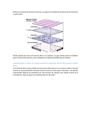 defectos de colocación de pisos cerámicos, se originan en problemas de ejecución de falso pisos
y contra pisos.
Puede optarse por solo usar uno de ellos si se requiere, ya que actúan como niveladores
para la colocación del piso, pero tendremos el siguiente problema por afrontar:
Características a tener en cuenta durante la ejecución de los falso pisos y contra
pisos
Si se trata de obras nuevas donde el contra piso o falso piso se va a construir sobre el terreno
natural, es muy conveniente intercalar entre el suelo y el contra piso o falso piso una película
impermeable (película de polietileno de 150 micrones de espesor) que impida el paso de la
humedad y el vapor de agua a la superficie (barrera de vapor).
 