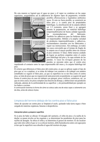 De esta manera se logrará que el agua no pase y el vapor no condense en las capas
superiores, asegurándose así la adherencia de algunos tipos de pegamento, evitando
posibles eflorescencias y lográndose ambientes
secos. Si esto no fuera posible, se construirá un
falso piso y /o contra piso de propiedades
hidrófugas. La dosificación de la carpeta deberá
ser 1:3 (cemento, arena fina) y se agregará
durante la preparación, un material hidrófugo
(impermeabilizarte) de buena calidad siguiendo
las recomendaciones del fabricante.
También los adhesivos para las baldosas deben
ser impermeables. Debido a la amplia variedad
de productos impermeabilizantes y adhesivos,
recomendamos consultar con los fabricantes y
seguir sus instrucciones. Sin embargo, en todos
los casos convendrá que el tiempo de fragüe de
la carpeta sea el mayor posible antes de colocar
el piso (mínimo 15 días). Debe tenerse cuidado
de lograr un perfecto empalme entre el contra
piso hidrófugo del piso y la capa aislante de las
paredes. A veces los revoques gruesos de las
paredes se ejecutan antes que el contra piso
impidiendo el contacto entre la capa impermeable del muro y la carpeta hidrófuga del
piso.
El criterio que diferencia el falso piso del contra piso, es que se aplican según el tipo de
piso que se va a emplear, si se tratar de trabajar con cemento o de trabajar con madera
(entablado) se sugiere el falso piso, ya que su superficie no es tan fina como el contra
piso, se trata de pisos que no requieren de tanta precisión en pendiente; se sugiere de igual
forma el contra piso en caso de trabajar con parquet, pisos vinílicos, cerámicos, etc. ya
que en estos casos, los pisos cumplen una función de drenaje, y deben tener una pendiente
indicada, además de la uniformidad de su superficie y de permeabilidad por ejemplo en
los baños o cocinas.
A continuación tenemos la forma de cómo se coloca cada una de estas capas o solamente una
de ellas, antes de colocar el piso.
Limpieza del terreno debajo de los contra piso o falso piso
Antes de ejecutar un contra piso se limpiará el suelo, quitando toda tierra negra o bien
cargada de materias orgánicas, basuras o desperdicios.
Interpretar plano y preparar superficie
Si es piso de baño se ubican: El desagüe del sanitario, el sifón de piso y la rejilla de la
ducha; se pasan niveles en las esquinas y se determinan las pendientes de piso para las
rejillas de desagüe. Se ubica el sifón y se determina el grueso de mortero. Es de recalcar
que todo sitio sobre el que se va a colocar mortero, debe humedecerse antes con agua para
evitar que la superficie seca absorba el agua del mortero de pega.
 