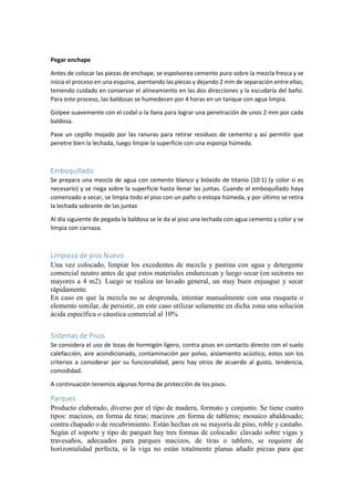 Pegar enchape
Antes de colocar las piezas de enchape, se espolvorea cemento puro sobre la mezcla fresca y se
inicia el proceso en una esquina, asentando las piezas y dejando 2 mm de separación entre ellas;
teniendo cuidado en conservar el alineamiento en las dos direcciones y la escudaría del baño.
Para este proceso, las baldosas se humedecen por 4 horas en un tanque con agua limpia.
Golpee suavemente con el codal o la llana para lograr una penetración de unos 2 mm por cada
baldosa.
Pase un cepillo mojado por las ranuras para retirar residuos de cemento y así permitir que
penetre bien la lechada, luego limpie la superficie con una esponja húmeda.
Emboquillado
Se prepara una mezcla de agua con cemento blanco y bióxido de titanio (10:1) (y color si es
necesario) y se riega sobre la superficie hasta llenar las juntas. Cuando el emboquillado haya
comenzado a secar, se limpia todo el piso con un paño o estopa húmeda, y por último se retira
la lechada sobrante de las juntas
Al día siguiente de pegada la baldosa se le da al piso una lechada con agua cemento y color y se
limpia con carnaza.
Limpieza de piso Nuevo
Una vez colocado, limpiar los excedentes de mezcla y pastina con agua y detergente
comercial neutro antes de que estos materiales endurezcan y luego secar (en sectores no
mayores a 4 m2). Luego se realiza un lavado general, un muy buen enjuague y secar
rápidamente.
En caso en que la mezcla no se desprenda, intentar manualmente con una rasqueta o
elemento similar, de persistir, en este caso utilizar solamente en dicha zona una solución
ácida específica o cáustica comercial al 10%
Sistemas de Pisos
Se considera el uso de lozas de hormigón ligero, contra pisos en contacto directo con el suelo
calefacción, aire acondicionado, contaminación por polvo, aislamiento acústico, estos son los
criterios a considerar por su funcionalidad, pero hay otros de acuerdo al gusto, tendencia,
comodidad.
A continuación tenemos algunas forma de protección de los pisos.
Parques
Producto elaborado, diverso por el tipo de madera, formato y conjunto. Se tiene cuatro
tipos: macizos, en forma de tiras; macizos ,en forma de tableros; mosaico abaldosado;
contra chapado o de recubrimiento. Están hechas en su mayoría de pino, roble y castaño.
Según el soporte y tipo de parquet hay tres formas de colocado: clavado sobre vigas y
travesaños, adecuados para parques macizos, de tiras o tablero, se requiere de
horizontalidad perfecta, si la viga no están totalmente planas añadir piezas para que
 