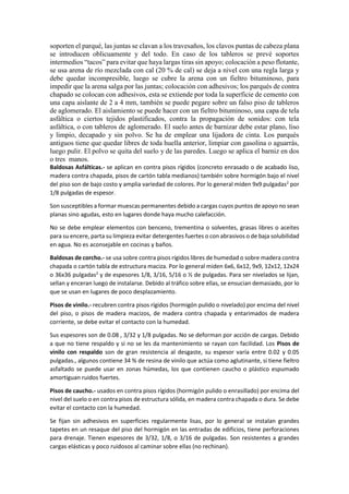 soporten el parqué, las juntas se clavan a los travesaños, los clavos puntas de cabeza plana
se introducen oblicuamente y del todo. En caso de los tableros se prevé soportes
intermedios “tacos” para evitar que haya largas tiras sin apoyo; colocación a peso flotante,
se usa arena de río mezclada con cal (20 % de cal) se deja a nivel con una regla larga y
debe quedar incompresible, luego se cubre la arena con un fieltro bituminoso, para
impedir que la arena salga por las juntas; colocación con adhesivos; los parqués de contra
chapado se colocan con adhesivos, esta se extiende por toda la superficie de cemento con
una capa aislante de 2 a 4 mm, también se puede pegare sobre un falso piso de tableros
de aglomerado. El aislamiento se puede hacer con un fieltro bituminoso, una capa de tela
asfáltica o ciertos tejidos plastificados, contra la propagación de sonidos: con tela
asfáltica, o con tableros de aglomerado. El suelo antes de barnizar debe estar plano, liso
y limpio, decapado y sin polvo. Se ha de emplear una lijadora de cinta. Los parqués
antiguos tiene que quedar libres de toda huella anterior, limpiar con gasolina o aguarrás,
luego pulir. El polvo se quita del suelo y de las paredes. Luego se aplica el barniz en dos
o tres manos.
Baldosas Asfálticas.- se aplican en contra pisos rígidos (concreto enrasado o de acabado liso,
madera contra chapada, pisos de cartón tabla medianos) también sobre hormigón bajo el nivel
del piso son de bajo costo y amplia variedad de colores. Por lo general miden 9x9 pulgadas2
por
1/8 pulgadas de espesor.
Son susceptibles a formar muescas permanentes debido a cargas cuyos puntos de apoyo no sean
planas sino agudas, esto en lugares donde haya mucho calefacción.
No se debe emplear elementos con benceno, trementina o solventes, grasas libres o aceites
para su encere, parta su limpieza evitar detergentes fuertes o con abrasivos o de baja solubilidad
en agua. No es aconsejable en cocinas y baños.
Baldosas de corcho.- se usa sobre contra pisos rígidos libres de humedad o sobre madera contra
chapada o cartón tabla de estructura maciza. Por lo general miden 6x6, 6x12, 9x9, 12x12, 12x24
o 36x36 pulgadas2
y de espesores 1/8, 3/16, 5/16 o ½ de pulgadas. Para ser nivelados se lijan,
sellan y enceran luego de instalarse. Debido al tráfico sobre ellas, se ensucian demasiado, por lo
que se usan en lugares de poco desplazamiento.
Pisos de vinilo.- recubren contra pisos rígidos (hormigón pulido o nivelado) por encima del nivel
del piso, o pisos de madera macizos, de madera contra chapada y entarimados de madera
corriente, se debe evitar el contacto con la humedad.
Sus espesores son de 0.08 , 3/32 y 1/8 pulgadas. No se deforman por acción de cargas. Debido
a que no tiene respaldo y si no se les da mantenimiento se rayan con facilidad. Los Pisos de
vinilo con respaldo son de gran resistencia al desgaste, su espesor varía entre 0.02 y 0.05
pulgadas., algunos contiene 34 % de resina de vinilo que actúa como aglutinante, si tiene fieltro
asfaltado se puede usar en zonas húmedas, los que contienen caucho o plástico espumado
amortiguan ruidos fuertes.
Pisos de caucho.- usados en contra pisos rígidos (hormigón pulido o enrasillado) por encima del
nivel del suelo o en contra pisos de estructura sólida, en madera contra chapada o dura. Se debe
evitar el contacto con la humedad.
Se fijan sin adhesivos en superficies regularmente lisas, por lo general se instalan grandes
tapetes en un resaque del piso del hormigón en las entradas de edificios, tiene perforaciones
para drenaje. Tienen espesores de 3/32, 1/8, o 3/16 de pulgadas. Son resistentes a grandes
cargas elásticas y poco ruidosos al caminar sobre ellas (no rechinan).
 