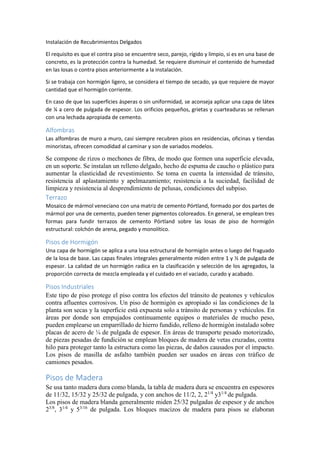 Instalación de Recubrimientos Delgados
El requisito es que el contra piso se encuentre seco, parejo, rígido y limpio, si es en una base de
concreto, es la protección contra la humedad. Se requiere disminuir el contenido de humedad
en las losas o contra pisos anteriormente a la instalación.
Si se trabaja con hormigón ligero, se considera el tiempo de secado, ya que requiere de mayor
cantidad que el hormigón corriente.
En caso de que las superficies ásperas o sin uniformidad, se aconseja aplicar una capa de látex
de ¼ a cero de pulgada de espesor. Los orificios pequeños, grietas y cuarteaduras se rellenan
con una lechada apropiada de cemento.
Alfombras
Las alfombras de muro a muro, casi siempre recubren pisos en residencias, oficinas y tiendas
minoristas, ofrecen comodidad al caminar y son de variados modelos.
Se compone de rizos o mechones de fibra, de modo que formen una superficie elevada,
en un soporte. Se instalan un relleno delgado, hecho de espuma de caucho o plástico para
aumentar la elasticidad de revestimiento. Se toma en cuenta la intensidad de tránsito,
resistencia al aplastamiento y apelmazamiento; resistencia a la suciedad, facilidad de
limpieza y resistencia al desprendimiento de pelusas, condiciones del subpiso.
Terrazo
Mosaico de mármol veneciano con una matriz de cemento Pórtland, formado por dos partes de
mármol por una de cemento, pueden tener pigmentos coloreados. En general, se emplean tres
formas para fundir terrazos de cemento Pórtland sobre las losas de piso de hormigón
estructural: colchón de arena, pegado y monolítico.
Pisos de Hormigón
Una capa de hormigón se aplica a una losa estructural de hormigón antes o luego del fraguado
de la losa de base. Las capas finales integrales generalmente miden entre 1 y ½ de pulgada de
espesor. La calidad de un hormigón radica en la clasificación y selección de los agregados, la
proporción correcta de mezcla empleada y el cuidado en el vaciado, curado y acabado.
Pisos Industriales
Este tipo de piso protege el piso contra los efectos del tránsito de peatones y vehículos
contra afluentes corrosivos. Un piso de hormigón es apropiado si las condiciones de la
planta son secas y la superficie está expuesta solo a tránsito de personas y vehículos. En
áreas por donde son empujados continuamente equipos o materiales de mucho peso,
pueden emplearse un emparrillado de hierro fundido, relleno de hormigón instalado sobre
placas de acero de ¼ de pulgada de espesor. En áreas de transporte pesado motorizado,
de piezas pesadas de fundición se emplean bloques de madera de vetas cruzadas, contra
hilo para proteger tanto la estructura como las piezas, de daños causados por el impacto.
Los pisos de masilla de asfalto también pueden ser usados en áreas con tráfico de
camiones pesados.
Pisos de Madera
Se usa tanto madera dura como blanda, la tabla de madera dura se encuentra en espesores
de 11/32, 15/32 y 25/32 de pulgada, y con anchos de 11/2, 2, 21/4
y31/4
de pulgada.
Los pisos de madera blanda generalmente miden 25/32 pulgadas de espesor y de anchos
23/8
, 31/4
y 53/16
de pulgada. Los bloques macizos de madera para pisos se elaboran
 