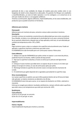 partiendo de dos o mas unidades de chapas de madera para piso unidas entre sí con
lengüetas de metal u otros dispositivos adecuados. En general, los bloque son cuadrados
y machihembrados, ya sean en lados opuestos o en los contiguos y se conservan en su
sitio por medio de clavos o con pegante asfálticos.
Tenemos a continuación, algunos adhesivos, impermeabilizantes, en los casos establecidos, son
productos que se pueden encontrar en ferreterías.
Adhesivos para morteros
Chemaweld
Adhesivo para unir morteros de yeso, cemento o estuco sobre concretos ó morteros.
Descripción
Emulsión resinosa con excelentes características de adhesividad que seca como una película
fina y flexible, no tóxica, no es afectada por la alcalinidad de la cal, yeso y cemento Portland.
No se quemará, deteriorará y después que se haya aplicado y esté seca, no será afectada por
cambios de temperaturas entre -5ºC y 150ºC.
Usos
Pega morteros nuevo a viejo o a cualquier otra superficie estructuralmente sana. Puede ser
aplicado a superficies interiores y exteriores que estén secas.
El CHEMAWELD ha sido formulado para unir contra pisos nuevos a falsos pisos.
Como Adhesivo:
1.- Aplique una capa de CHEMAWELD por paños similar en espesor a una mano de pintura,
pudiendo hacerlo con brocha, rodillo o pistola de baja presión.
2.- Deje que la superficie lo absorba y al tacto se sienta que la película esté ligeramente
pegajosa.
3.- Coloque el nuevo mortero que debe tener un espesor de por lo menos 2 cm ó bien que
aplique el tarrajeo en la llana, en caso de contra pisos aplica por paños.
4.- Mantenga húmeda la superficie de concreto nuevo o tarrajeo durante el proceso de
curado.
5.- El rendimiento por galón depende de la rugosidad y porosidad de la superficie vieja.
Otras recomendaciones
Las nuevas superficies se podrán usar para tráfico peatonal dentro de las 24 horas de haber
sido aplicada. La máxima resistencia se obtendrá a los 28 días.
El CHEMAWELD viene listo para usarse, no se requiere de disolverlo con thiñer, calentarlo o
mezclarlo.
Evite que se congele para obtener resultados satisfactorios, siempre utilícelo sobre superficies
que estén secas y con temperaturas que estén por encima de +10ªC.
Rendimiento
Como adhesivo:
a) De 8 a 12 m2 por gal. en concreto
b) De 10 a 15 m2 por gal. en yeso.
Impermeabilizantes
Chema 1 líquido
Impermeabilizante líquido para mortero y concreto.
 