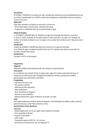 Descripción
El CHEMA 1 LIQUIDO es un aditivo de color amarillo que disminuye la permeabilidad dentro de
los límites considerados en el ASTM y evitará la humedad por capilaridad, tanto en morteros
como en concreto.
Aplicación
Ideal para vaciados y tarrajeos en concreto y mortero en:
- Pisos, falsos pisos y contra pisos, cubiertas de azotea.
- En general en elementos que se encuentren bajo el agua.
Modo de Empleo
1. El CHEMA 1 LIQUIDO debe ser diluido en el agua de amasado del mortero o concreto.
2. Para un mejor resultado en tarrajeos aplicar en dos capas de 1 cm cada una. Después de
realizar el tarrajeo se deberá curar con agua o con curador de membrana por 7 días para evitar
rajaduras.
Dosificación
½ galón de CHEMA 1 LIQUIDO por bolsa de cemento en el agua de amasado.
La cantidad de agua a emplearse podrá variar de 4.5 a 7 galones por bolsa de cemento de
acuerdo al diseño de mezcla.
Rendimiento
Tarrajeo 5 m2/2 cm de espesor
Pegamentos
Pegavinil
Adhesivo sintético para baldosines de vinil, Parquet y machimbrados.
Descripción
Es un adhesivo de contacto fluido en pasta color negro formulado especialmente para el
campo de la construcción para el pegado de baldosines vinílicos y parquet de madera,
garantizando una unión firme y duradera.
Propiedades
- Adhesivo listo para usar.
- No requiere calentar
- Adhesivo de fácil aplicación
- Alto rendimiento
- Gran resistencia al desgarre
- Permite uniones flexibles
- Rápida evaporación y gran resistencia al secado y al calor
Usos
Para pegar baldosines vinílicos, diversos parquet y machimbrados de madera, sobre cemento,
planchas de yeso, cartón fibro cemento y otros.
Características Físico-Químicos
Consumo
- Aproximadamente 12 m2 por galón sobre superficie nivelada
- Peso específico 0.92 g/cc
- Aspecto Pasta fluida
- Color negro
- Tiempo de espera a 20ºC 30 - 45 minutos
- Resistencia a temperatura una vez fraguado º C
 