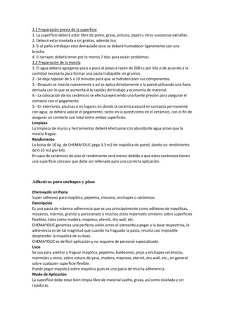 3.1 Preparación previa de la superficie
1. La superficie deberá estar libre de polvo, grasa, pintura, papel u otras sustancias extrañas.
2. Deberá estar nivelada y sin grietas, además lisa.
3. Si el paño a trabajar está demasiado seco se deberá humedecer ligeramente con una
brocha.
4. El tarrajeo deberá tener por lo menos 7 días para evitar problemas.
3.2 Preparación de la mezcla
1. El agua deberá agregarse poco a poco al polvo a razón de 200 cc por kilo o de acuerdo a la
cantidad necesaria para formar una pasta trabajable sin grumos.
2.- Se deja reposar de 5 a 10 minutos para que se hidraten bien sus componentes.
3.- Después se mezcla nuevamente y así se aplica directamente a la pared utilizando una llana
dentada con lo que se aumentará la rapidez del trabajo y economía de material.
4.- La colocación de los cerámicos se efectúa ejerciendo una fuerte presión para asegurar el
contacto con el pegamento.
5.- En exteriores, piscinas o en lugares en donde la cerámica estará en contacto permanente
con agua, se deberá aplicar el pegamento, tanto en la pared como en el cerámico, con el fin de
asegurar un contacto casi total entre ambas superficies.
Limpieza
La limpieza de muros y herramientas deberá efectuarse con abundante agua antes que la
mezcla fragüe.
Rendimiento
La bolsa de 10 kg. de CHEMAYOLIC pega 3.3 m2 de mayólica de pared, dando un rendimiento
de 0.33 m2 por kilo.
En caso de cerámicos de piso el rendimiento será menor debido a que estos cerámicos tienen
una superficie cóncava que debe ser rellenada para una correcta aplicación.
Adhesivos para enchapes y pisos
Chemayolic en Pasta
Super adhesivo para mayólica, pepelma, mosaico, enchapes ú cerámicos.
Descripción
Es una pasta de máxima adherencia que se usa principalmente como adhesivo de mayólicas,
mosaicos, mármol, granito y porcelanato y muchos otros materiales similares sobre superficies
flexibles, tales como madera, mapresa, eternit, dry wall, etc.
CHEMAYOLIC garantiza una perfecta unión entre el elemento a pegar y la base respectriva, la
adherencia es de tal magnitud que cuando ha fraguado la pasta, resulta casi imposible
desprender la mayólica de su base.
CHEMAYOLIC es de fácil aplicación y no requiere de personal especializado.
Usos
Se usa para asentar y fraguar mayólica, pepelma, baldosines, pisos y enchapes cerámicos,
mármoles y otros, sobre estuco de yeso, madera, mapresa, eternit, dry wall, etc., en general
sobre cualquier superficie flexible.
Puede pegar mayólica sobre mayólica pués es una pasta de mucha adherencia.
Modo de Aplicación
La superficie debe estar bien limpia libre de material suelto, grasa, así como nivelada y sin
rajaduras.
 