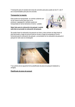 Y transporte para el vaciado de la losa de concreto para piso puede ser de 2” o de 3”
es lo recomendable para piso de concreto:
Transportar la mezcla:
Esta puede ser transportada en carreta cuidando que
no se mueva mucho para que no se
produzca segregación; también puede ser
transportada en tarros teniendo el mismo cuidado
Dejar listo para la colocación de parquet, cuando
esta listo se procede la colocación de parquet.
Se puede hacer la colocación de parquet con brea y clavo primero se deja limpio el
piso terminado y luego se echa la brea en el piso y luego se empareja en forma
horizontal para la colocación de parquet, y se procede con la colocación de parquet el
parquet en este caso es rectangular
Y se culmino de la siguiente forma plastificada de pisos de parquet instalación y
arreglos.
Plastificado de pisos de parquet
 
