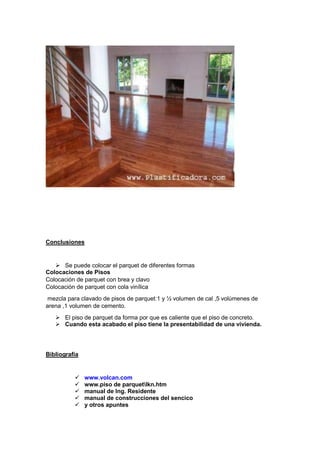 Conclusiones
 Se puede colocar el parquet de diferentes formas
Colocaciones de Pisos
Colocación de parquet con brea y clavo
Colocación de parquet con cola vinílica
mezcla para clavado de pisos de parquet:1 y ½ volumen de cal ,5 volúmenes de
arena ,1 volumen de cemento.
 El piso de parquet da forma por que es caliente que el piso de concreto.
 Cuando esta acabado el piso tiene la presentabilidad de una vivienda.
Bibliografía
 www.volcan.com
 www.piso de parquetlkn.htm
 manual de Ing. Residente
 manual de construcciones del sencico
 y otros apuntes
 