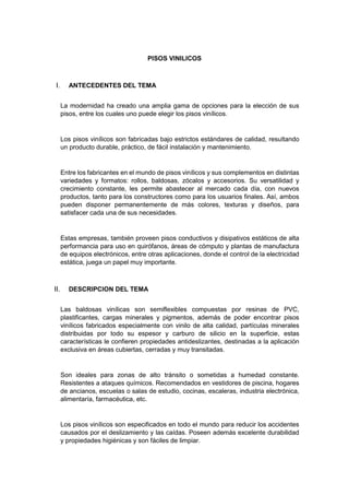 PISOS VINILICOS
 ANTECEDENTES DEL TEMA
La modernidad ha creado una amplia gama de opciones para la elección de sus
pisos, entre los cuales uno puede elegir los pisos vinílicos.
Los pisos vinílicos son fabricadas bajo estrictos estándares de calidad, resultando
un producto durable, práctico, de fácil instalación y mantenimiento.
Entre los fabricantes en el mundo de pisos vinílicos y sus complementos en distintas
variedades y formatos: rollos, baldosas, zócalos y accesorios. Su versatilidad y
crecimiento constante, les permite abastecer al mercado cada día, con nuevos
productos, tanto para los constructores como para los usuarios finales. Así, ambos
pueden disponer permanentemente de más colores, texturas y diseños, para
satisfacer cada una de sus necesidades.
Estas empresas, también proveen pisos conductivos y disipativos estáticos de alta
performancia para uso en quirófanos, áreas de cómputo y plantas de manufactura
de equipos electrónicos, entre otras aplicaciones, donde el control de la electricidad
estática, juega un papel muy importante.
 DESCRIPCION DEL TEMA
Las baldosas vinílicas son semiflexibles compuestas por resinas de PVC,
plastificantes, cargas minerales y pigmentos, además de poder encontrar pisos
vinílicos fabricados especialmente con vinilo de alta calidad, partículas minerales
distribuidas por todo su espesor y carburo de silicio en la superficie, estas
características le confieren propiedades antideslizantes, destinadas a la aplicación
exclusiva en áreas cubiertas, cerradas y muy transitadas.
Son ideales para zonas de alto tránsito o sometidas a humedad constante.
Resistentes a ataques químicos. Recomendados en vestidores de piscina, hogares
de ancianos, escuelas o salas de estudio, cocinas, escaleras, industria electrónica,
alimentaría, farmacéutica, etc.
Los pisos vinílicos son especificados en todo el mundo para reducir los accidentes
causados por el deslizamiento y las caídas. Poseen además excelente durabilidad
y propiedades higiénicas y son fáciles de limpiar.
 