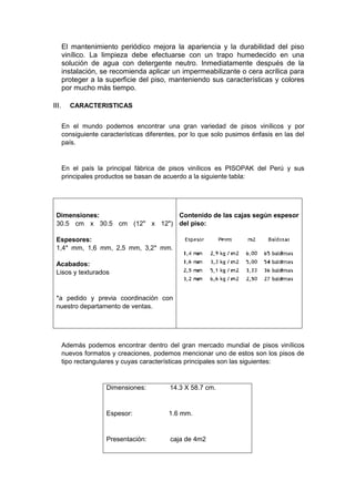 El mantenimiento periódico mejora la apariencia y la durabilidad del piso
vinílico. La limpieza debe efectuarse con un trapo humedecido en una
solución de agua con detergente neutro. Inmediatamente después de la
instalación, se recomienda aplicar un impermeabilizante o cera acrílica para
proteger a la superficie del piso, manteniendo sus características y colores
por mucho más tiempo.
 CARACTERISTICAS
En el mundo podemos encontrar una gran variedad de pisos vinílicos y por
consiguiente características diferentes, por lo que solo pusimos énfasis en las del
país.
En el país la principal fábrica de pisos vinílicos es PISOPAK del Perú y sus
principales productos se basan de acuerdo a la siguiente tabla:
Dimensiones:
30.5 cm x 30.5 cm (12" x 12")
Espesores:
1,4* mm, 1,6 mm, 2,5 mm, 3,2* mm.
Acabados:
Lisos y texturados
*a pedido y previa coordinación con
nuestro departamento de ventas.
Contenido de las cajas según espesor
del piso:
Además podemos encontrar dentro del gran mercado mundial de pisos vinílicos
nuevos formatos y creaciones, podemos mencionar uno de estos son los pisos de
tipo rectangulares y cuyas características principales son las siguientes:
Dimensiones: 14.3 X 58.7 cm.
Espesor: 1.6 mm.
Presentación: caja de 4m2
 