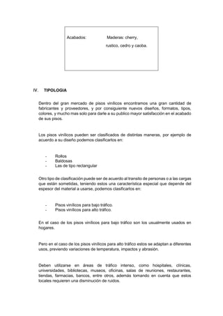 Acabados: Maderas: cherry,
rustico, cedro y caoba.
 TIPOLOGIA
Dentro del gran mercado de pisos vinílicos encontramos una gran cantidad de
fabricantes y proveedores, y por consiguiente nuevos diseños, formatos, tipos,
colores, y mucho mas solo para darle a su publico mayor satisfacción en el acabado
de sus pisos.
Los pisos vinílicos pueden ser clasificados de distintas maneras, por ejemplo de
acuerdo a su diseño podemos clasificarlos en:
- Rollos
- Baldosas
- Las de tipo rectangular
Otro tipo de clasificación puede ser de acuerdo al transito de personas o a las cargas
que están sometidas, teniendo estos una característica especial que depende del
espesor del material a usarse, podemos clasificarlos en:
- Pisos vinílicos para bajo tráfico.
- Pisos vinílicos para alto tráfico.
En el caso de los pisos vinílicos para bajo tráfico son los usualmente usados en
hogares.
Pero en el caso de los pisos vinílicos para alto tráfico estos se adaptan a diferentes
usos, previendo variaciones de temperatura, impactos y abrasión.
Deben utilizarse en áreas de tráfico intenso, como hospitales, clínicas,
universidades, bibliotecas, museos, oficinas, salas de reuniones, restaurantes,
tiendas, farmacias, bancos, entre otros, además tomando en cuenta que estos
locales requieren una disminución de ruidos.
 