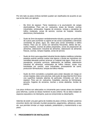 Por otro lado os pisos vinílicos también pueden ser clasificados de acuerdo al uso
que se les dará, por ejemplo:
- De 2mm de espesor. Tiene resistencia a la acumulación de cargas
electrostáticas. Para uso en: vestuarios, áreas de tránsito, cocinas
industriales, entresuelos, hogares de ancianos, rampas y escaleras de
tráfico moderado, zonas de servicio, cocinas de hospital, industria
electrónica y farmacéutica.
- Suelo de 3mm de espesor verdaderamente robusto y grueso con partículas
de cuarzo para aumentar su agarre en las zonas susceptibles a derrames
constantes de grasa, agua, etc. Ideal para zonas sometidas a tráfico
intenso. Para uso en: zonas con derrames frecuentes, detrás del bar.,
suelos mojados, cocinas de platos preparados, zonas de preparación de
alimentos, elaboración industrial de alimentos, elaboración de alimentos
frescos, cocinas, rampas mojadas, zonas de servicio.
- Suelo de 4mm para seguridad industrial donde objetos metálicos cortantes
pesados podrían perforar suelos más ligeros o donde las maniobras con
carretillas elevadas podrían arrancar un material más ligero. Para uso en:
panaderías, procesos químicos, elaboración de bebidas, elaboración
industrial de alimentos, entresuelos de tráfico intenso, zonas muy
transitadas por carritos, usos industriales, procesadoras de carne,
producción farmacéutica, rampas de tráfico intenso.
- Suelo de 4mm concebido a propósito para andar descalzo sin riesgo en
zonas mojadas, tales como piscinas, este suelo de seguridad de 2mm tiene
una superficie realzada además de partículas minerales por todo su
espesor. Para uso en: vestuarios, hospitales, piscinas de hidroterapia,
jacuzzis, hogares de ancianos, duchas y zonas aledañas, bordes de
piscina.
Los pisos vinílicos son adecuados no únicamente para nuevas obras sino también
para reformas, cuando se desea mantener el piso anterior. No se debe instalar en
espacios expuestos a la intemperie, pues se compromete su desempeño.
Además de existir una gran gama de modelos de pisos vinílicos, también podemos
encontrar dentro del mercado mundial accesorios, pegamentos, adhesivos, ceras,
etc. que permiten brindar un mejor acabado, presentación y mantenimiento a sus
pisos.
 PROCEDIMIENTO DE INSTALACION
 