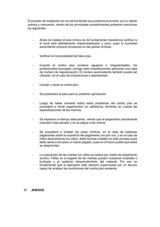 El proceso de instalación es uno de los fáciles que podemos encontrar, por su rápido
avance y colocación, dentro de los principales procedimientos podemos mencionar
los siguientes:
- Antes de instalar el piso vinílico es de fundamental importancia verificar si
el local está debidamente impermeabilizado y seco, pues la humedad
ascendiente provoca torceduras en las piezas vinílicas.
- Verificar la horizontalidad del falso piso.
- Cuando el contra piso contiene agujeros o irregularidades, los
profesionales aconsejan corregir tales imperfecciones aplicando una capa
de mortero de regularización. El mortero autonivelante también puede ser
utilizado, en el caso de ondulaciones o depresiones.
- Limpiar y secar el contra piso.
- Se presentara el piso para su posterior aprobación.
- Luego de haber revisado todos estos problemas del contra piso se
procederá a echar pegamentos y/o adhesivos, teniendo en cuenta las
especificaciones de los mismos.
- Se esperara un tiempo adecuando, viendo que el pegamento previamente
colocado haya secado y no se pegue a las manos.
- Se procederá a instalar los pisos vinílicos, en el caso de baldosas
pegándolas sobre la superficie del pegamento uno por uno, y en el caso de
rollos descubriendo los rollos, debe tenerse cuidado en este proceso pues
debe darse a los pisos un fuerte pegado, pues en el futuro puede que estos
se desprendan.
- La colocación de las mantas y/o rollos se realiza por medio de pegamento
acrílico. Fallas en el pegado de las mantas pueden ocasionar ampollas o
burbujas y el posterior desprendimiento del material. Por eso es
fundamental que la aplicación esté siempre supervisada por un técnico
capaz de analizar las condiciones del contra piso existente.
 ANEXOS
 