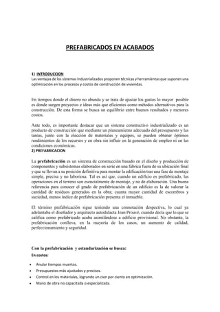 PREFABRICADOS EN ACABADOS
1) INTRODUCCION
Las ventajas de los sistemas industrializados proponen técnicas y herramientas que suponen una
optimización en los procesos y costos de construcción de viviendas.
En tiempos donde el dinero no abunda y se trata de ajustar los gastos lo mayor posible
es donde surgen proyectos e ideas más que eficientes como métodos alternativos para la
construcción. De esta forma se busca un equilibrio entre buenos resultados y menores
costos.
Ante todo, es importante destacar que un sistema constructivo industrializado es un
producto de construcción que mediante un planeamiento adecuado del presupuesto y las
tareas, junto con la elección de materiales y equipos, se pueden obtener óptimos
rendimientos de los recursos y en obra sin influir en la generación de empleo ni en las
condiciones económicas.
2) PREFABRICACION
La prefabricación es un sistema de construcción basado en el diseño y producción de
componentes y subsistemas elaborados en serie en una fábrica fuera de su ubicación final
y que se llevan a su posición definitiva para montar la edificación tras una fase de montaje
simple, precisa y no laboriosa. Tal es así que, cuando un edificio es prefabricado, las
operaciones en el terreno son esencialmente de montaje, y no de elaboración. Una buena
referencia para conocer el grado de prefabricación de un edificio es la de valorar la
cantidad de residuos generados en la obra; cuanta mayor cantidad de escombros y
suciedad, menos índice de prefabricación presenta el inmueble.
El término prefabricación sigue teniendo una connotación despectiva, lo cual ya
adelantaba el diseñador y arquitecto autodidacta Jean Prouvé, cuando decía que lo que se
califica como prefabricado acaba asimilándose a edificio provisional. No obstante, la
prefabricación conlleva, en la mayoría de los casos, un aumento de calidad,
perfeccionamiento y seguridad.
Con la prefabricación y estandarización se busca:
En costos:
 Anular tiempos muertos.
 Presupuestos más ajustados y precisos.
 Control en los materiales, logrando un cien por ciento en optimización.
 Mano de obra no capacitada o especializada.
 