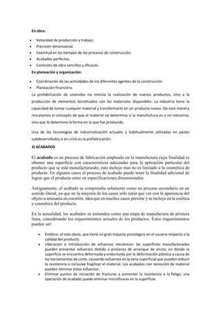 En obra:
 Velocidad de producción y trabajo.
 Precisión dimensional.
 Exactitud en los tiempos de los procesos de construcción.
 Acabados perfectos.
 Controles de obra sencillos y eficaces.
En planeación y organización:
 Coordinación de las actividades de los diferentes agentes de la construcción.
 Planeación financiera.
La prefabricación de viviendas no insinúa la realización de nuevos productos, sino a la
producción de elementos tecnificados con los materiales disponibles. La industria tiene la
capacidad de tomar cualquier material y transformarlo en un producto nuevo. De esta manera
rescatamos el concepto de que el material no determina si la manufactura es o no industrial,
sino que lo determina la forma en la que fue producido.
Una de las tecnologías de industrialización actuales y habitualmente utilizadas en países
subdesarrollados o en crisis es la prefabricación.
3) ACABADOS
El acabado es un proceso de fabricación empleado en la manufactura cuya finalidad es
obtener una superficie con características adecuadas para la aplicación particular del
producto que se está manufacturando; esto incluye mas no es limitado a la cosmética de
producto. En algunos casos el proceso de acabado puede tener la finalidad adicional de
lograr que el producto entre en especificaciones dimensionales.
Antiguamente, el acabado se comprendía solamente como un proceso secundario en un
sentido literal, ya que en la mayoría de los casos sólo tenía que ver con la apariencia del
objeto u artesanía en cuestión, idea que en muchos casos persiste y se incluye en la estética
y cosmética del producto.
En la actualidad, los acabados se entienden como una etapa de manufactura de primera
línea, considerando los requerimientos actuales de los productos. Éstos requerimientos
pueden ser:
 Estética: el más obvio, que tiene un gran impacto psicológico en el usuario respecto a la
calidad del producto.
 Liberación o introducción de esfuerzos mecánicos: las superficies manufacturadas
pueden presentar esfuerzos debido a procesos de arranque de viruta, en donde la
superficie se encuentra deformada y endurecida por la deformación plástica a causa de
las herramientas de corte, causando esfuerzos en la zona superficial que pueden reducir
la resistencia o inclusive fragilizar el material. Los acabados con remoción de material
pueden eliminar estos esfuerzos.
 Eliminar puntos de iniciación de fracturas y aumentar la resistencia a la fatiga: una
operación de acabado puede eliminar microfisuras en la superficie.
 