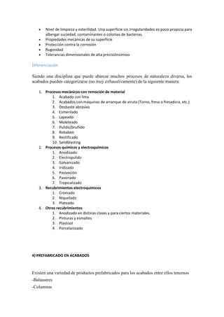  Nivel de limpieza y esterilidad. Una superficie sin irregularidades es poco propicia para
albergar suciedad, contaminantes o colonias de bacterias.
 Propiedades mecánicas de su superficie
 Protección contra la corrosión
 Rugosidad
 Tolerancias dimensionales de alta precisiónsimioo
Diferenciación
Siendo una disciplina que puede abarcar muchos procesos de naturaleza diversa, los
acabados pueden categorizarse (no muy exhaustivamente) de la siguiente manera:
1. Procesos mecánicos con remoción de material
1. Acabado con lima
2. Acabados con máquinas de arranque de viruta (Torno, fresa o fresadora, etc.)
3. Desbaste abrasivo
4. Esmerilado
5. Lapeado
6. Moleteado
7. Pulido/bruñido
8. Rebabeo
9. Rectificado
10. Sandblasting
2. Procesos químicos y electroquímicos
1. Anodizado
2. Electropulido
3. Galvanizado
4. Iridizado
5. Pasivación
6. Pavonado
7. Tropicalizado
3. Recubrimientos electroquímicos
1. Cromado
2. Niquelado
3. Plateado
4. Otros recubrimientos
1. Anodizado en distinas clases y para ciertos materiales.
2. Pinturas y esmaltes
3. Plastisol
4. Porcelanizado
4) PREFABRICADO EN ACABADOS
Existen una variedad de productos prefabricados para los acabados entre ellos tenemos
-Balaustres
-Columnas
 