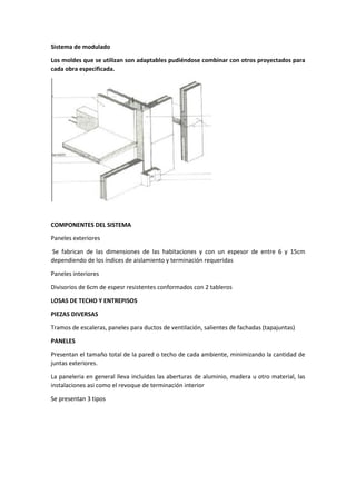 Sistema de modulado
Los moldes que se utilizan son adaptables pudiéndose combinar con otros proyectados para
cada obra especificada.
COMPONENTES DEL SISTEMA
Paneles exteriores
Se fabrican de las dimensiones de las habitaciones y con un espesor de entre 6 y 15cm
dependiendo de los índices de aislamiento y terminación requeridas
Paneles interiores
Divisorios de 6cm de espesr resistentes conformados con 2 tableros
LOSAS DE TECHO Y ENTREPISOS
PIEZAS DIVERSAS
Tramos de escaleras, paneles para ductos de ventilación, salientes de fachadas (tapajuntas)
PANELES
Presentan el tamaño total de la pared o techo de cada ambiente, minimizando la cantidad de
juntas exteriores.
La paneleria en general lleva incluidas las aberturas de aluminio, madera u otro material, las
instalaciones asi como el revoque de terminación interior
Se presentan 3 tipos
 