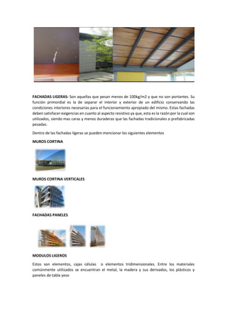 FACHADAS LIGERAS: Son aquellas que pesan menos de 100kg/m2 y que no son portantes. Su
función primordial es la de separar el interior y exterior de un edificio conservando las
condiciones interiores necesarias para el funcionamiento apropiado del mismo. Estas fachadas
deben satisfacer exigencias en cuanto al aspecto resistivo ya que, esta es la razón por la cual son
utilizados, siendo mas caras y menos duraderas que las fachadas tradicionales o prefabricadas
pesadas.
Dentro de las fachadas ligeras se pueden mencionar los siguientes elementos
MUROS CORTINA
MUROS CORTINA VERTICALES
FACHADAS PANELES
MODULOS LIGEROS
Estos son elementos, cajas células o elementos tridimensionales. Entre los materiales
comúnmente utilizados se encuentran el metal, la madera y sus derivados, los plásticos y
paneles de tabla yeso
 