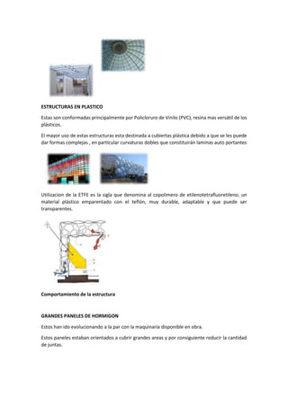 ESTRUCTURAS EN PLASTICO
Estas son conformadas principalmente por Policloruro de Vinilo (PVC), resina mas versátil de los
plásticos.
El mayor uso de estas estructuras esta destinada a cubiertas plástica debido a que se les puede
dar formas complejas , en partícular curvaturas dobles que constituirán laminas auto portantes
Utilizacion de la ETFE es la sigla que denomina al copolimero de etilenotetrafluoretileno, un
material plástico emparentado con el teflón, muy durable, adaptable y que puede ser
transparentes.
Comportamiento de la estructura
GRANDES PANELES DE HORMIGON
Estos han ido evolucionando a la par con la maquinaria disponible en obra.
Estos paneles estaban orientados a cubrir grandes areas y por consiguiente reducir la cantidad
de juntas.
 