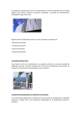 Las exigencias requeridas por estos son prácticamente las mismas requeridas por los paneles
ligeros, como térmica, acústica, de aspecto, durabilidad, y economía de mantenimiento,
estabilidad al fuego, entre otras.
Algunos factores importantes a tener en cuenta al trabajar con paneles son
-Fabricacion de paneles.
-Transporte de paneles.
-Elevacion de paneles.
-Colocacion de paneles.
COLUMNAS DECORATIVAS
Cuya función es de servir estéticamente. Las podemos encontrar en una gran variedad de
longitudes secciones y diseños arquitectónicos. Este tipo de prefabricado comúnmente no
requiere de infraestructuras especializadas, es mas artesanal.
ELEMENTOS PREFABRICADOS DE CONCRETO EN FACHADAS
Es de conocimiento general que la industria de la construcción ha apostado por la seguridad,
economía y calidad. Esto se ve claramente representado en las edificaciones actuales y
venideras.
 