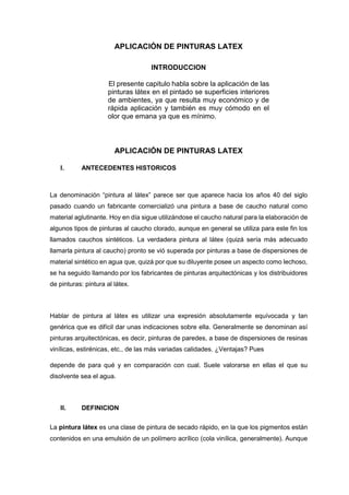 APLICACIÓN DE PINTURAS LATEX
INTRODUCCION
El presente capitulo habla sobre la aplicación de las
pinturas látex en el pintado se superficies interiores
de ambientes, ya que resulta muy económico y de
rápida aplicación y también es muy cómodo en el
olor que emana ya que es mínimo.
APLICACIÓN DE PINTURAS LATEX
I. ANTECEDENTES HISTORICOS
La denominación “pintura al látex” parece ser que aparece hacia los años 40 del siglo
pasado cuando un fabricante comercializó una pintura a base de caucho natural como
material aglutinante. Hoy en día sigue utilizándose el caucho natural para la elaboración de
algunos tipos de pinturas al caucho clorado, aunque en general se utiliza para este fin los
llamados cauchos sintéticos. La verdadera pintura al látex (quizá sería más adecuado
llamarla pintura al caucho) pronto se vió superada por pinturas a base de dispersiones de
material sintético en agua que, quizá por que su diluyente posee un aspecto como lechoso,
se ha seguido llamando por los fabricantes de pinturas arquitectónicas y los distribuidores
de pinturas: pintura al látex.
Hablar de pintura al látex es utilizar una expresión absolutamente equívocada y tan
genérica que es difícil dar unas indicaciones sobre ella. Generalmente se denominan así
pinturas arquitectónicas, es decir, pinturas de paredes, a base de dispersiones de resinas
vinílicas, estirénicas, etc., de las más variadas calidades. ¿Ventajas? Pues
depende de para qué y en comparación con cual. Suele valorarse en ellas el que su
disolvente sea el agua.
II. DEFINICION
La pintura látex es una clase de pintura de secado rápido, en la que los pigmentos están
contenidos en una emulsión de un polímero acrílico (cola vinílica, generalmente). Aunque
 