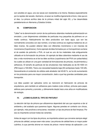 son solubles en agua, una vez secas son resistentes a la misma. Destaca especialmente
por la rapidez del secado. Asimismo, al secar se modifica ligeramente el tono, más que en
el óleo. La pintura acrílica data de la primera mitad del siglo XX, y fue desarrollada
paralelamente en Alemania y Estados Unidos
III. COMPOSICION
"Látex" es la denominación común de los polímeros obtenidos mediante polimerización en
emulsión, y son dispersiones coloidales de partículas muy pequeñas de polímero en un
medio continuo. Habitualmente los látex producidos son base agua, que son los
normalmente conocidos con ese nombre, si la fase continua es orgánica hablamos de un
látex inverso. Se pueden obtener látex con diferentes monómeros o con mezclas de
monómeros (Copolímeros). Como ejemplo de látex formados por un homopolímero se tiene
el de acetato de polivinilo o PVA, el cual es uno de los materiales más antiguamente
utilizado en la formulación de pinturas. Un ejemplo de látex obtenidos mediante el uso de
dos o más monómeros es el de los látex acrílicos (copolímeros del PVA con poliacrilatos)
los cuales se utilizan en una gran variedad de formulaciones de pinturas, recubrimientos y
adhesivos. El tamaño de partícula de las emulsiones más habituales es de 50-1000 nm
(PM mayor a 100.000). Tiene una viscosidad bastante baja (50 centipoises hasta 130 UK).
Generalmente el contenido de sólidos está alrededor del 40-60 %, se ha ido aumentando
en los productos para una mayor concentración, dado a que hay grandes cantidades para
transportar.
Los látex pueden ser aplicados como se mencionó en fabricación de pinturas de
arquitectura, pero también en adhesivos para madera (cola vinílica), pinturas para papel,
aditivos para cemento y concreto, y últimamente desde hace unos años en modificadores
de reología.
IV. ¿COMO ELEGIR EL TIPO DE PINTURA?
La elección del tipo de pintura que utilizaremos dependerá del uso que vayamos a dar al
ambiente y del acabado que queramos lograr. Algunas paredes en contacto con chicos,
por ejemplo, más proclives a ensuciarse, necesitan un tipo de pintura de fácil limpieza. Por
eso es importante conocer todas las variantes.
Antes de seguir con los tipos de pintura, es importante aclarar que conviene siempre elegir
pinturas de calidad, aunque sean más caras. Las pinturas de calidad tiene un mayor poder
cubritivo, lo que permite ahorrar en manos de pintura -menor tiempo de aplicación- y en
 
