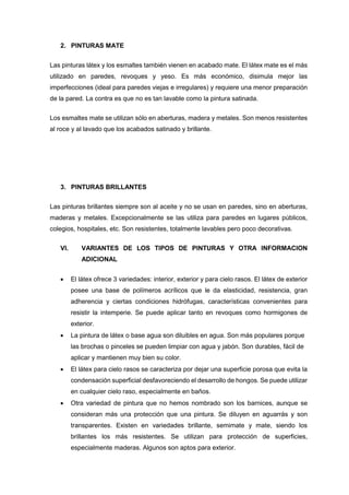 2. PINTURAS MATE
Las pinturas látex y los esmaltes también vienen en acabado mate. El látex mate es el más
utilizado en paredes, revoques y yeso. Es más económico, disimula mejor las
imperfecciones (ideal para paredes viejas e irregulares) y requiere una menor preparación
de la pared. La contra es que no es tan lavable como la pintura satinada.
Los esmaltes mate se utilizan sólo en aberturas, madera y metales. Son menos resistentes
al roce y al lavado que los acabados satinado y brillante.
3. PINTURAS BRILLANTES
Las pinturas brillantes siempre son al aceite y no se usan en paredes, sino en aberturas,
maderas y metales. Excepcionalmente se las utiliza para paredes en lugares públicos,
colegios, hospitales, etc. Son resistentes, totalmente lavables pero poco decorativas.
VI. VARIANTES DE LOS TIPOS DE PINTURAS Y OTRA INFORMACION
ADICIONAL
 El látex ofrece 3 variedades: interior, exterior y para cielo rasos. El látex de exterior
posee una base de polímeros acrílicos que le da elasticidad, resistencia, gran
adherencia y ciertas condiciones hidrófugas, características convenientes para
resistir la intemperie. Se puede aplicar tanto en revoques como hormigones de
exterior.
 La pintura de látex o base agua son diluibles en agua. Son más populares porque
las brochas o pinceles se pueden limpiar con agua y jabón. Son durables, fácil de
aplicar y mantienen muy bien su color.
 El látex para cielo rasos se caracteriza por dejar una superficie porosa que evita la
condensación superficial desfavoreciendo el desarrollo de hongos. Se puede utilizar
en cualquier cielo raso, especialmente en baños.
 Otra variedad de pintura que no hemos nombrado son los barnices, aunque se
consideran más una protección que una pintura. Se diluyen en aguarrás y son
transparentes. Existen en variedades brillante, semimate y mate, siendo los
brillantes los más resistentes. Se utilizan para protección de superficies,
especialmente maderas. Algunos son aptos para exterior.
 