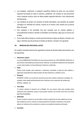 Los azulejos, cerámicas o cualquier superficie brillosa se pinta con una pintura
especial formulada en base a resinas y parafinas. Se compra en las pinturerías
como cualquier pintura, pero se debe prestar especial atención a las indicaciones
del fabricante.
 Las maderas se pintan con pinturas al aceite (esmaltes), que también se pueden
conseguir en infinidad de colores, incluso en el mismo color exacto de la pintura
látex de pared.
 Con respecto a los esmaltes hay que recordar que en colores pálidos, y
principalmente el blanco, tienden a amarillear con el tiempo, algo que no ocurre con
el látex.
 Como dato último tenga en cuenta que las pinturas al agua se diluyen y limpian con
agua, mientras que las pinturas al aceite se diluyen y limpian con aguarrás.
VII. MARCAS DE PINTURAS LÁTEX
En nuestro mercado tenemos las siguientes marcas de pinturas látex para pared y son
las siguientes.
 American colors
La nueva AMERICAN COLORS es la única pintura hecha con 100% RESINA ACRILICA, lo
que la hace mas lavable que otras pinturas. Además, su excelente resistencia a la intemperie
y a los rayos solares, la hace ideal para interiores y exteriores.
 Pato
Pintura mate lavable, para interiores y exteriores, formulada a base de late sintético y
pigmentos especialmente seleccionados de alta resistencia y solidad a la luz.
 Everest
EVEREST LATEX, es una pintura económica que tiene colores modernos y durables. Su
acabado mate resalta perfectamente tanto interiores como exteriores de residencias,
edificios, colegios, etc.
 Vini latex
Tu pintura siempre al alcance de tu Bolsillo. Es una pintura mate para paredes tanto
interiores como exteriores, posee un grna poder cubridor, por lo tanto rinde mas y le brinda
MAYOR ECONOMIA.
 Satinado
Pintura moderna a base de una emulsion acrílica y pigmentos de alta calidad que le dan
alta resistencia a la luz, brinda una lujosa apariencia satinada y fiantextura. Se puede
aplicar en interiores como exteriores y posee una excelente resistencia al lavado
 Duralatex
 