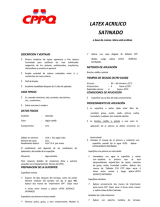 Sólidos en volumen : 41% 3%, según color buenestado.
Número decapas : Dos 3. Destape el envase de la pintura y mediante una
LATEX ACRILICO
SATINADO
a base de resinas látex vinil acrílicas
DESCRIPCION Y VENTAJAS
3 Pintura moderna de lujosa apariencia y fina textura
formulada para satisfacer las mas sofisticadas
exigencias de los pintores profesionales, arquitectos,
decoradores y usuarios en general.
3 Amplia variedad de colores matizables entre sí y
resistentes los rayos solares.
3 Fácildelimpiar.
3 Excelente lavabilidad después de 21 días de aplicado.
USOS TIPICOS
3 En paredes interiores, sala, comedor, dormitorios,
etc., y exteriores.
3 Sobre concreto o madera
DATOS FISICOS
Acabado : Satinado
Color : Según cartilla
Componentes : Uno
 Aplicar una capa delgada de Sellador CPP
diluido. Luego aplicar LATEX ACRÍLICO
SATINADO.
METODOS DE APLICACIÓN
Brocha, rodillo o pistola
TIEMPOS DE SECADO (ASTM D1640)
Al tacto : 30 – 60 minutos a 25°C
Al tacto duro : 4 horas a 25ºC
Repintado mínimo : 4 horas a 25ºC
CONDICIONES DE APLICACIÓN
3 Superficie seca y libre de todo contaminante.
PROCEDIMIENTO DE APLICACIÓN
1. La superficie a pintar debe estar libre de
suciedad, grasa, aceite, oxido, pintura suelta,
humedad y cualquier otro material extraño.
2. La brocha, rodillo o pistola a usar para la
aplicación de la pintura se deben encontrar en
Rendimiento teórico : 61m
2
/4 lt. por mano
El rendimiento real depende de las condiciones de
aplicación y del estado de la superficie.
Diluyente : Agua potable
Para mayores detalles de resistencia física y química
consultar con el Departamento Técnico de CPPQ.
PREPARACION DE LA SUPERFICIE
Superficies nuevas
 Esperar 30 días después del tarrajeo, antes de pintar.
Eliminar residuos del tarrajeo con lija al agua #80.
Aplicar dos manos de ¨Imprimante CPP¨. Dejar secar
4 horas entre manos y aplicar LATEX ACRÍLICO
SATINADO.
Superficies con pintura en buen estado
 Eliminar polvo, grasa, u otro contaminante. Matear la
superficie usando lija al agua #120. Aplicar
LATEXACRÍLICO SATINADO.
Superficies con pintura en mal estado
 Humedecer con agua la superficie y retirar
con espátula la pintura que se está
desprendiendo; dejarla libre de polvo, manchas
de grasa, aceite, humedad y salitre. Aplicar dos
manos de ¨Sellador 150 CPP¨, dejar secar 4
horas entre manos y luego aplicar LATEX
ACRÍLICO SATINADO.
Superficies alcalinas
 Aplicar previamente dos manos de Imprimante
para muros CPP. Dejar secar 4 horas entre manos
y aplicar Látex Acrílico Satinado.
Acabado liso (sólo interiores)
 Aplicar con plancha metálica de tarrajeo,
 