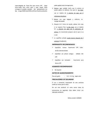 capas delgadas de ¨Pasta fina para muros CPP¨. Dejar
secar media hora entre capa y capa, repetir hasta
conseguir el acabado deseado. , lijar gradualmente con
lijas alagua #180 hasta #320 y eliminar el polvo producido.
paleta agítela hasta homogenizarla.
4. Agregue agua potable hasta que la pintura se
pueda aplicar sin defectos. Así, para la 1ra mano
use un máximo de 1 volumen de agua por 6
volúmenes de pintura.
5. Aplique una capa delgada y uniforme, no
recargar demasiado.
6. Después de 4 horas de secado, aplique otra capa
si se requiere. Para la 2da mano use un máximo
de 1 volumen de agua por 8 volúmenes de
pintura. Se recomienda preparar solo lo que se va
a usar.
7. La superficie pintada puede lavarse después de 3
semanas de aplicación.
IMPRIMANTES RECOMENDADOS
 Superficies nuevas.- Imprimante CPP, Látex
Acrílico Satinado diluido.
 Superficies con pintura antigua.- Sellador 150
CPP
 Superficies con humedad.- Imprimante para
Muros CPP.
ACABADOS RECOMENDADOS
3 No requiere
DATOS DE ALMACENAMIENTO
Peso por galón : 5.0  0.4 Kg. , según color
PRECAUCIONES DE SEGURIDAD
El uso o manipuleo inapropiado de este producto
puede ser nocivo para la salud .
No use este producto sin antes tomar todas las
precauciones de seguridad. Estas deben incluir una
adecuada ventilación.
Ultima revisión: 22/04/02
 