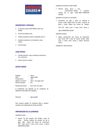 Acabado : Mate
Color : Según cartilla
Componentes : Uno
Sólidos en volumen : 38%  3%, según color.
DESCRIPCION Y VENTAJAS
3 Su exclusivo sistema EASY WASH lo hace muy
lavable.
3 Pintura de acabado mate.
3 Amplia variedad de colores y matizables entre sí.
3 Excelente resistencia a la intemperie y rayos
solares.
3 Fácildelimpiar.
USOS TIPICOS
3 Paredes interiores: salas, comedores, dormitorios,
etc. y exteriores.
3 Sobre concreto o madera.
DATOS FISICOS
Número decapas : Dos
Rendimiento teórico : 60 m2
/4Lt. por mano
El rendimiento real depende de las condiciones de
aplicación y del estado de la superficie.
Diluyente : Agua potable
Para mayores detalles de resistencia física y química
consultar con el Departamento Técnico de CPPQ.
PREPARACION DE LA SUPERFICIE
Superficiesnuevas
 Esperar 30 días después del tarrajeo, antes de
pintar. Eliminar residuos del tarrajeo con lija al
agua #80. Aplicar dos manos de ¨Imprimante
CPP¨. Dejar secar 4 horas entre manos y aplicar
AMERICAN COLORS.
Superficies con pintura en buen estado
 Eliminar polvo, grasa, u otro
contaminante. Matear la superficie
usando lija al agua #120. Aplicar AMERICAN
COLORS.
Superficies con pintura en mal estado
 Humedecer con agua y retirar con espátula la
pintura suelta, dejarla libre de polvo, manchas de
grasa y aceite. Aplicar dos manos de ¨Sellador
150 CPP¨. Dejar secar 4 horas entre manos y
aplicar AMERICAN COLORS.
Superficies alcalinas
 Aplicar previamente dos manos de Imprimante
para muros CPP a base de caucho clorado. Dejar
secar 4 horas entre manos y aplicar American
Colors.
Acabado liso (sólo interiores)
 