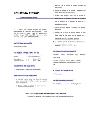 AMERICAN COLORS
a base de resinas vinil acrílicas
 Aplicar con plancha metálica de tarrajeo,
capas delgadas de ¨Pasta fina para muros CPP¨. Dejar
secar una hora entre capa y capa, lijar gradualmente
con lijas al agua #180 hasta #320 y eliminar el polvo
producido. Luego, aplicar AMERICAN COLORS.
METODOS DE APLICACIÓN
Brocha, rodillo o pistola.
TIEMPOS DE SECADO (ASTM D1640)
Al tacto : 30 – 60 minutos a 25°C
Al tacto duro : 4 horas a 25ºC
Repintado mínimo : 4 horas a25ºC
CONDICIONES DE APLICACIÓN
3 Superficie seca y libre de todo contaminante.
PROCEDIMIENTO DE APLICACIÓN
1. La superficie a pintar debe estar libre de suciedad,
grasa, aceite, pintura suelta, humedad y cualquier
otro material extraño.
2. La brocha, rodillo o pistola a usar para la
aplicación de la pintura se deben encontrar en
buenestado.
3. Destape el envase de la pintura y mediante una
paleta agítela hasta homogeneizarla.
4. Agregue agua potable hasta que la pintura se
pueda aplicar sin defectos. Así, para la 1ra mano
use un máximo de 1 volumen de agua por 6
volúmenes de pintura.
5. Aplique una capa delgada y uniforme, no recargar
demasiado.
6. Después de 4 horas de secado, aplique la otra
mano. Para la 2da mano use un máximo de 1
volumen de agua por 8volúmenes de pintura.
7. La superficie pintada puede lavarse después de 3
semanas de aplicación con jabón y agua.
IMPRIMANTES RECOMENDADOS
Superficies nuevas: Imprimante CPP, American
Colors diluido.
Superficies con pintura antigua.- Sellador 150 CPP
Superficiesconhumedad.-Imprimante para Muros
CPP
ACABADOS RECOMENDADOS
3 No requiere
DATOS DE ALMACENAMIENTO
Peso por galón : 5.2  0.5 Kg. según color
FABRICADO PORCORPORACION PERUANA DE PRODUCTOS QUIMICOS S.A.
Jr. Chamaya 276 Breña Telf. 331-1010Fax332-0379e-mail: Postmaster@cppq.com.pe
 