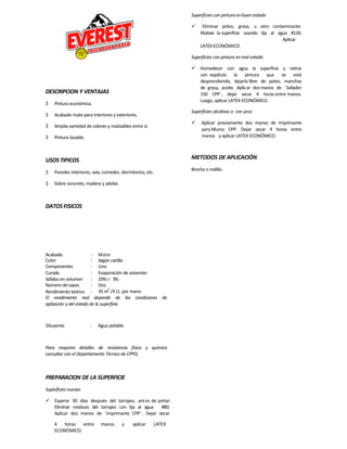 Acabado : Mate
Color : Según cartilla
Componentes : Uno
Curado : Evaporación de solventes
Sólidos en volumen : 20% 3%
Número decapas : Dos
Rendimiento teórico : 35 m
2
/4 Lt. por mano
DESCRIPCION Y VENTAJAS
3 Pintura económica.
3 Acabado mate para interiores y exteriores.
3 Amplia variedad de colores y matizables entre sí.
3 Pintura lavable.
USOS TIPICOS
3 Paredes interiores, sala, comedor, dormitorios, etc.
3 Sobre concreto, madera y adobe.
DATOSFISICOS
El rendimiento real depende de las condiciones de
aplicación y del estado de la superficie.
Diluyente : Agua potable
Para mayores detalles de resistencia física y química
consultar con el Departamento Técnico de CPPQ.
PREPARACION DE LA SUPERFICIE
Superficies nuevas
 Esperar 30 días después del tarrajeo, antes de pintar.
Eliminar residuos del tarrajeo con lija al agua #80.
Aplicar dos manos de ¨Imprimante CPP¨. Dejar secar
4 horas entre manos y aplicar LATEX
ECONÓMICO.
Superficies con pintura en buen estado
 Eliminar polvo, grasa, u otro contaminante.
Matear la superficie usando lija al agua #120.
Aplicar
LATEXECONÓMICO.
Superficies con pintura en mal estado
 Humedecer con agua la superficie y retirar
con espátula la pintura que se está
desprendiendo, dejarla libre de polvo, manchas
de grasa, aceite. Aplicar dosmanos de ¨Sellador
150 CPP¨, dejar secar 4 horas entre manos.
Luego, aplicar LATEX ECONÓMICO.
Superficies alcalinas o con yeso
 Aplicar previamente dos manos de Imprimante
para Muros CPP. Dejar secar 4 horas entre
manos y aplicar LATEX ECONÓMICO.
METODOS DE APLICACIÓN
Brocha o rodillo.
 