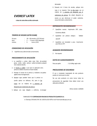EVEREST LATEX
a base de resina látex acrílica estirenada
TIEMPOS DE SECADO (ASTM D1640)
Al tacto : 30 – 60 minutos a 25°C Al tacto
duro : 2 - 3 horas a 25ºC Repintado
mínimo : 4 horas a 25ºC
CONDICIONES DE APLICACIÓN
3 Superficie seca y libre de todo contaminante.
PROCEDIMIENTO DE APLICACIÓN
1. La superficie a pintar debe estar libre de suciedad,
grasa, aceite, oxido, pintura suelta,humedadycualquier
otro material extraño.
2. La brocha o rodillo a usar para la aplicación de la
pintura se deben encontrar enbuenestado.
3. Destape el envase de la pintura y mediante una paleta
agítela hasta homogenizarla.
4. Agregue agua potable hasta que la pintura se
pueda aplicar sin defectos. Así, para la 1ra
mano use un máximo de 1 volumen de
diluyente por 6 volúmenes de pintura.
5. Aplique una capa delgada y uniforme, no recargar
demasiado.
6. Después de 4 horas de secado, aplique otra
capa si se requiere. Para la 2da mano use un
máximo de 1 volumen de diluyente por 8
volúmenes de pintura. No añadir diluyente en
exceso ya que disminuye el poder cubriente,
causa chorreado y veteamiento.
IMPRIMANTES RECOMENDADOS
 Superficies nuevas.- Imprimante CPP, Látex
Económico diluido.
 Superficies con pintura antigua.- Sellador
150 CPP
 Superficies con humedad o yeso.- Imprimante
para Muros CPP.
ACABADOS RECOMENDADOS
3 No requiere
DATOS DE ALMACENAMIENTO
Peso por galón : 5.20.4Kg. según color.
PRECAUCIONES DE SEGURIDAD
El uso o manipuleo inapropiado de este producto
puede ser nocivo para la salud.
No use este producto sin antes tomar todas las
precauciones de seguridad. Estas deben incluir una
adecuada ventilación.
Ultima revisión: 22/04/02
FABRICADO POR CORPORACION PERUANA DE PRODUCTOS QUIMICOS S.A.
Jr. Chamaya 276 Breña Telf. 331-1010Fax332-0379e-mail:Postmaster@cppq.com.pe
 