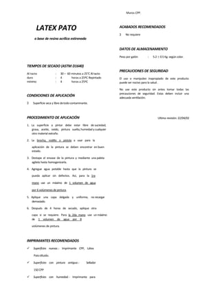 LATEX PATO
a base de resina acrílica estirenada
TIEMPOS DE SECADO (ASTM D1640)
Al tacto : 30 – 60 minutos a 25°C Al tacto
duro : 4 horas a 25ºC Repintado
mínimo : 4 horas a 25ºC
CONDICIONES DE APLICACIÓN
3 Superficie seca y libre detodocontaminante.
PROCEDIMIENTO DE APLICACIÓN
1. La superficie a pintar debe estar libre de suciedad,
grasa, aceite, oxido, pintura suelta,humedad y cualquier
otro material extraño.
2. La brocha, rodillo o pistola a usar para la
aplicación de la pintura se deben encontrar en buen
estado.
3. Destape el envase de la pintura y mediante una paleta
agítela hasta homogenizarla.
4. Agregue agua potable hasta que la pintura se
pueda aplicar sin defectos. Así, para la 1ra
mano use un máximo de 1 volumen de agua
por 6 volúmenes de pintura.
5. Aplique una capa delgada y uniforme, no recargar
demasiado.
6. Después de 4 horas de secado, aplique otra
capa si se requiere. Para la 2da mano use un máximo
de 1 volumen de agua por 8
volúmenes de pintura.
IMPRIMANTES RECOMENDADOS
 Superficies nuevas.- Imprimante CPP, Látex
Patodiluido.
 Superficies con pintura antigua.- Sellador
150 CPP
 Superficies con humedad.- Imprimante para
Muros CPP.
ACABADOS RECOMENDADOS
3 No requiere
DATOS DE ALMACENAMIENTO
Peso por galón : 5.2  0.5 Kg. según color.
PRECAUCIONES DE SEGURIDAD
El uso o manipuleo inapropiado de este producto
puede ser nocivo para la salud .
No use este producto sin antes tomar todas las
precauciones de seguridad. Estas deben incluir una
adecuada ventilación.
Ultima revisión: 22/04/02
 