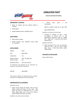 VINILATEX FAST
a base de resinas látex vinil acrílicas.
DESCRIPCION Y VENTAJAS
3 Pintura de acabado mate para paredes interiores y
exteriores.
3 Pintura lavable.
3 Amplia variedad de colores y matizables entre sí.
USOS TIPICOS
3 Sobre concreto o madera.
3 Paredes interiores: salas, comedores, cocinas, baños,
etc., y exteriores.
DATOS FISICOS
Acabado : Mate
Color : Según cartilla
Componentes : Uno
Sólidos en volumen : 29% 5%, según color.
Número decapas : Dos
Rendimiento teórico : 36 m2
/4Lt. por mano
El rendimiento real depende de las condiciones de
aplicación y del estado de la superficie.
Diluyente : Agua potable
Para mayores detalles de resistencia física y química
consultar con el Departamento Técnico de CPPQ.
PREPARACION DE LA SUPERFICIE
Superficies nuevas
 Esperar 30 días después del tarrajeo, antes de pintar.
Eliminar residuos del tarrajeo con lija al agua #80.
Aplicar dos manos de ¨Imprimante CPP” o la misma
pintura diluida. Dejar secar 4 horas entre manos y
aplicar VINILATEX FAST. Nunca usar temple.
Superficies con pintura en buen estado
 Eliminar polvo, grasa, u otro
contaminante.
Matearla superficie usando lija al agua #120.
AplicarVINILATEX FAST.
Superficies con pintura en mal estado
 Humedecer la superficie con agua y retirar
con espátula la pintura que se está
desprendiendo. Aplicar dos manos de ¨Sellador
CPP ¨. Dejar secar 4 horasentremanos yaplicar
VINILATEX FAST.
Superficies alcalinas
3 Aplicar previamente dos manos de Imprimante
para muros CPP, a base de caucho clorado.
Dejar secar 4 horas entre manos y aplicar
VINILATEX FAST.
METODOS DE APLICACIÓN
Brocha, rodillo o pistola.
 
