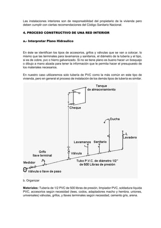 Las instalaciones interiores son de responsabilidad del propietario de la vivienda pero
deben cumplir con ciertas recomendaciones del Código Sanitario Nacional.
4. PROCESO CONSTRUCTIVO DE UNA RED INTERIOR
a.- Interpretar Plano Hidraulico
En éste se identifican los tipos de accesorios, grifos y válvulas que se van a colocar, lo
mismo que las terminales para lavamanos y sanitarios, el diámetro de la tubería y el tipo,
si es de cobre, pvc o hierro galvanizado. Si no se tiene plano es bueno hacer un bosquejo
o dibujo a mano alzada para tener la información que le permita hacer el presupuesto de
los materiales necesarios.
En nuestro caso utilizaremos solo tubería de PVC como la más común en este tipo de
vivienda, pero en general el proceso de instalación de los demás tipos de tubería es similar.
b. Organizar
Materiales: Tubería de 1/2 PVC de 500 libras de presión, limpiador PVC, soldadura líquida
PVC, accesorios según necesidad (tees, codos, adaptadores macho y hembra, uniones,
universales) válvulas, grifos, y llaves terminales según necesidad, cemento gris, arena.
 