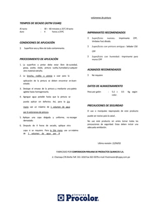 TIEMPOS DE SECADO (ASTM D1640)
Al tacto : 30 – 60 minutos a 25°C Al tacto
duro : 4 horas a 25ºC
CONDICIONES DE APLICACIÓN
3 Superficie seca y libre de todo contaminante.
PROCEDIMIENTO DE APLICACIÓN
1. La superficie a pintar debe estar libre de suciedad,
grasa, aceite, óxido, pintura suelta,humedadycualquier
otro material extraño.
2. La brocha, rodillo o pistola a usar para la
aplicación de la pintura se deben encontrar en buen
estado.
3. Destape el envase de la pintura y mediante una paleta
agítela hasta homogenizarla.
4. Agregue agua potable hasta que la pintura se
pueda aplicar sin defectos. Así, para la 1ra
mano use un máximo de 1 volumen de agua
por 6 volúmenes de pintura.
5. Aplique una capa delgada y uniforme, no recargar
demasiado.
6. Después de 4 horas de secado, aplique otra
capa si se requiere. Para la 2da mano use un máximo
de 1 volumen de agua por 8
volúmenes de pintura.
IMPRIMANTES RECOMENDADOS
3 Superficies nuevas.- Imprimante CPP,
Vinilatex Fast diluido.
3 Superficies con pintura antigua.- Sellador 150
CPP
3 Superficies con humedad.- Imprimante para
muros CPP
ACABADOS RECOMENDADOS
3 No requiere
DATOS DE ALMACENAMIENTO
Peso por galón : 5.2  0.5 Kg. según
color.
PRECAUCIONES DE SEGURIDAD
El uso o manipuleo inapropiado de este producto
puede ser nocivo para la salud .
No use este producto sin antes tomar todas las
precauciones de seguridad. Estas deben incluir una
adecuada ventilación.
Ultima revisión: 22/04/02
FABRICADO POR CORPORACIONPERUANADE PRODUCTOS QUIMICOS S.A.
Jr. Chamaya 276 Breña Telf. 331-1010Fax332-0379e-mail:Postmaster@cppq.com.pe
 