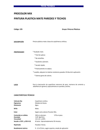 FICHA TECNICA
PROCOLOR MIX
PINTURA PLASTICA MATE PAREDES Y TECHOS
Código: 195 Grupo: Pinturas Plásticas
DESCRIPCIÓN Pintura plástica mate a base de copolímeros vinílicos.
PROPIEDADES * Acabado mate.
* Fácil de aplicar.
* No amarillea.
* Excelente cubrición.
* Secado rápido.
* Prácticamente no salpica.
* Lavable, adquiere la máxima resistencia pasados 10 días de la aplicación.
* Extensa gama de colores.
USOS Para la decoración de superficies interiores de yeso, morteros de cemento y
albañilería en general, especialmente en paredes y techos.
CARACTERÍSTICAS TÉCNICAS
Vehículo fijo Copolímero vinílico.
Pigmentos Dióxido de titanio.
Disolvente Agua.
Brillo Mate.
Color Según carta colores Procolor Mix.
Contenido en sólidos 36% en volumen. 57% en peso.
Densidad 1,49 Kgr/Litro.
Viscosidad 115 U.K. a 20ºC.
Secado a 23ºC. y 50% H.R. Al tacto : Aproximadamente 30 minutos.
Repintado Pasadas 3 horas.
Rendimiento teórico 9 - 12 m²/Litro, según soporte y modo de aplicación
 