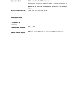 Espesor de película 80-110 micras húmedas. 30-40 micras secas.
El rendimiento práctico varía en función del tipo y estado de la superficie, de
la absorción del soporte así como del modo de aplicación y del grado de
dilución.
Resistencia al frote húmedo <1.000 ciclos según norma DIN 53778.
MODO DE EMPLEO
CONDICIONES DE
APLICACIÓN
Temperatura de aplicación
Entre 5 y 35ºC.
Máxima humedad relativa
85 % No es recomendable aplicar a temperaturas del soporte elevadas.
 