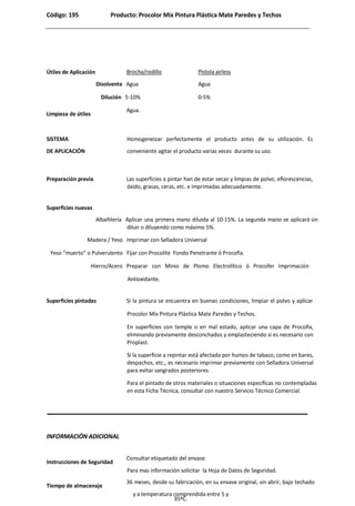 Código: 195 Producto: Procolor Mix Pintura Plástica Mate Paredes y Techos
Útiles de Aplicación Brocha/rodillo Pistola airless
Disolvente Agua Agua
Dilución 5-10% 0-5%
Limpieza de útiles
Agua.
SISTEMA
DE APLICACIÓN
Homogeneizar perfectamente el producto antes de su utilización. Es
conveniente agitar el producto varias veces durante su uso.
Preparación previa Las superficies a pintar han de estar secas y limpias de polvo, eflorescencias,
óxido, grasas, ceras, etc. e imprimadas adecuadamente.
Superficies nuevas
Albañilería Aplicar una primera mano diluida al 10-15%. La segunda mano se aplicará sin
diluir o diluyendo como máximo 5%.
Madera / Yeso Imprimar con Selladora Universal
Yeso “muerto” o Pulverulento Fijar con Procolite Fondo Penetrante ó Procofix.
Hierro/Acero Preparar con Mínio de Plomo Electrolítico ó Procofer Imprimación
Antioxidante.
Superficies pintadas Si la pintura se encuentra en buenas condiciones, limpiar el polvo y aplicar
Procolor Mix Pintura Plástica Mate Paredes y Techos.
En superficies con temple o en mal estado, aplicar una capa de Procofix,
eliminando previamente desconchados y emplasteciendo si es necesario con
Proplast.
Si la superficie a repintar está afectada por humos de tabaco, como en bares,
despachos, etc., es necesario imprimar previamente con Selladora Universal
para evitar sangrados posteriores.
Para el pintado de otros materiales o situaciones específicas no contempladas
en esta Ficha Técnica, consultar con nuestro Servicio Técnico Comercial.
INFORMACIÓN ADICIONAL
Instrucciones de Seguridad
Consultar etiquetado del envase.
Para mas información solicitar la Hoja de Datos de Seguridad.
Tiempo de almacenaje
36 meses, desde su fabricación, en su envase original, sin abrir, bajo techado
y a temperatura comprendida entre 5 y
35ºC.
 