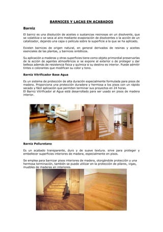 BARNICES Y LACAS EN ACABADOS
Barniz
El barniz es una disolución de aceites o sustancias resinosas en un disolvente, que
se volatiliza o se seca al aire mediante evaporación de disolventes o la acción de un
catalizador, dejando una capa o película sobre la superficie a la que se ha aplicado.
Existen barnices de origen natural, en general derivados de resinas y aceites
esenciales de las plantas, y barnices sintéticos.
Su aplicación a maderas y otras superficies tiene como objeto primordial preservarlas
de la acción de agentes atmosféricos si se expone al exterior o de proteger y dar
belleza además de resistencia física y química si su destino es interior. Puede admitir
tintes o colorantes que modifican su color y tono.
Barniz Vitrificador Base Agua
Es un sistema de protección de alta duración especialmente formulada para pisos de
madera. Proporciona una protección duradera y hermosa a los pisos con un rápido
secado y fácil aplicación que permiten terminar sus proyectos en 24 horas.
El Barniz Vitrificador al Agua está desarrollado para ser usado en pisos de madera
interior.
Barniz Poliuretano
Es un acabado transparente, duro y de suave textura. sirve para proteger y
embellecer superficies interiores de madera, especialmente en pisos.
Se emplea para barnizar pisos interiores de madera, otorgándole protección y una
hermosa terminación, también se puede utilizar en la protección de pilares, vigas,
muebles de maderas en interiores.
 