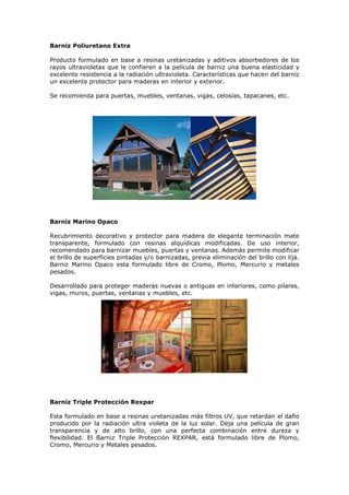 Barniz Poliuretano Extra
Producto formulado en base a resinas uretanizadas y aditivos absorbedores de los
rayos ultravioletas que le confieren a la película de barniz una buena elasticidad y
excelente resistencia a la radiación ultravioleta. Características que hacen del barniz
un excelente protector para maderas en interior y exterior.
Se recomienda para puertas, muebles, ventanas, vigas, celosías, tapacanes, etc.
Barniz Marino Opaco
Recubrimiento decorativo y protector para madera de elegante terminación mate
transparente, formulado con resinas alquídicas modificadas. De uso interior,
recomendado para barnizar muebles, puertas y ventanas. Además permite modificar
el brillo de superficies pintadas y/o barnizadas, previa eliminación del brillo con lija.
Barniz Marino Opaco esta formulado libre de Cromo, Plomo, Mercurio y metales
pesados.
Desarrollado para proteger maderas nuevas o antiguas en interiores, como pilares,
vigas, muros, puertas, ventanas y muebles, etc.
Barniz Triple Protección Rexpar
Esta formulado en base a resinas uretanizadas más filtros UV, que retardan el daño
producido por la radiación ultra violeta de la luz solar. Deja una película de gran
transparencia y de alto brillo, con una perfecta combinación entre dureza y
flexibilidad. El Barniz Triple Protección REXPAR, está formulado libre de Plomo,
Cromo, Mercurio y Metales pesados.
 