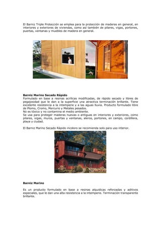 El Barniz Triple Protección se emplea para la protección de maderas en general, en
interiores y exteriores de viviendas, como así también de pilares, vigas, portones,
puertas, ventanas y muebles de madera en general.
Barniz Marino Secado Rápido
Formulado en base a resinas acrílicas modificadas, de rápido secado y libres de
pegajosidad que le dan a la superficie una atractiva terminación brillante. Tiene
excelente resistencia a la intemperie y a las aguas lluvia. Producto formulado libre
de Plomo, Cromo, Mercurio y Metales pesados.
No es tóxico y no contamina el medio ambiente.
Se usa para proteger maderas nuevas o antiguas en interiores y exteriores, como
pilares, vigas, muros, puertas y ventanas, aleros, portones, en campo, cordillera,
playa y ciudad.
El Barniz Marino Secado Rápido incoloro se recomienda solo para uso interior.
Barniz Marino
Es un producto formulado en base a resinas alquidicas reforzadas y aditivos
especiales, que le dan una alta resistencia a la intemperie. Terminación transparente
brillante.
 