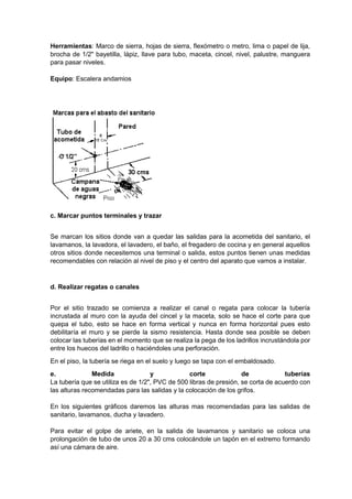 Herramientas: Marco de sierra, hojas de sierra, flexómetro o metro, lima o papel de lija,
brocha de 1/2" bayetilla, lápiz, llave para tubo, maceta, cincel, nivel, palustre, manguera
para pasar niveles.
Equipo: Escalera andamios
c. Marcar puntos terminales y trazar
Se marcan los sitios donde van a quedar las salidas para la acometida del sanitario, el
lavamanos, la lavadora, el lavadero, el baño, el fregadero de cocina y en general aquellos
otros sitios donde necesitemos una terminal o salida, estos puntos tienen unas medidas
recomendables con relación al nivel de piso y el centro del aparato que vamos a instalar.
d. Realizar regatas o canales
Por el sitio trazado se comienza a realizar el canal o regata para colocar la tubería
incrustada al muro con la ayuda del cincel y la maceta, solo se hace el corte para que
quepa el tubo, esto se hace en forma vertical y nunca en forma horizontal pues esto
debilitaría el muro y se pierde la sismo resistencia. Hasta donde sea posible se deben
colocar las tuberías en el momento que se realiza la pega de los ladrillos incrustándola por
entre los huecos del ladrillo o haciéndoles una perforación.
En el piso, la tubería se riega en el suelo y luego se tapa con el embaldosado.
e. Medida y corte de tuberías
La tubería que se utiliza es de 1/2", PVC de 500 libras de presión, se corta de acuerdo con
las alturas recomendadas para las salidas y la colocación de los grifos.
En los siguientes gráficos daremos las alturas mas recomendadas para las salidas de
sanitario, lavamanos, ducha y lavadero.
Para evitar el golpe de ariete, en la salida de lavamanos y sanitario se coloca una
prolongación de tubo de unos 20 a 30 cms colocándole un tapón en el extremo formando
así una cámara de aire.
 