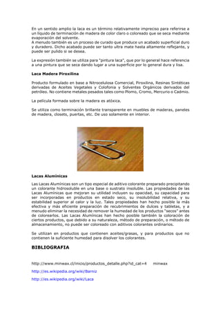 En un sentido amplio la laca es un término relativamente impreciso para referirse a
un líquido de terminación de madera de color claro o coloreado que se seca mediante
evaporación del solvente.
A menudo también es un proceso de curado que produce un acabado superficial duro
y duradero. Dicho acabado puede ser tanto ultra mate hasta altamente reflejante, y
puede ser pulido si se desea.
La expresión también se utiliza para "pintura laca", que por lo general hace referencia
a una pintura que se seca dando lugar a una superficie por lo general dura y lisa.
Laca Madera Piroxilina
Producto formulado en base a Nitrocelulosa Comercial, Piroxilina, Resinas Sintéticas
derivadas de Aceites Vegetales y Colofonia y Solventes Orgánicos derivados del
petróleo. No contiene metales pesados tales como Plomo, Cromo, Mercurio o Cadmio.
La película formada sobre la madera es atóxica.
Se utiliza como terminación brillante transparente en muebles de maderas, paneles
de madera, closets, puertas, etc. De uso solamente en interior.
Lacas Alumínicas
Las Lacas Alumínicas son un tipo especial de aditivo colorante preparado precipitando
un colorante hidrosoluble en una base o sustrato insoluble. Las propiedades de las
Lacas Alumínicas que mejoran su utilidad incluyen su opacidad, su capacidad para
ser incorporadas en productos en estado seco, su insolubilidad relativa, y su
estabilidad superior al calor y la luz. Tales propiedades han hecho posible la más
efectiva y más eficiente preparación de recubrimientos de dulces y tabletas, y a
menudo eliminar la necesidad de remover la humedad de los productos “secos” antes
de colorearlos. Las Lacas Alumínicas han hecho posible también la coloración de
ciertos productos, que debido a su naturaleza, método de preparación, o método de
almacenamiento, no puede ser coloreado con aditivos colorantes ordinarios.
Se utilizan en productos que contienen aceites/grasas, y para productos que no
contienen la suficiente humedad para disolver los colorantes.
BIBLIOGRAFIA
http://www.minwax.cl/inicio/productos_detalle.php?id_cat=4 minwax
http://es.wikipedia.org/wiki/Barniz
http://es.wikipedia.org/wiki/Laca
 