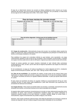 El peso de un determinado volumen de concreto se obtiene multiplicando dicho volumen por el peso
específico del concreto, que como ha sido ya indicado es de 2,400 kg/m3. Así, por ejemplo, un metro lineal
de una viga de 0.25 x 0.80m pesa 0.25 x 0.80 x 1.00 x 2,400 = 480 kg.
Peso de losas macizas de concreto armado
Espesor de la losa (m) Peso de un m2 de losa (kg)
0.10 240
0.12 288
0.15 360
0.20 480
0.25 600
Peso de techos aligerados (Incluye peso de los ladrillos huecos)
Espesor del techo (m) Peso de un m2 de techo (kg)
0.17 280
0.20 300
0.25 350
0.30 420
2.3. Cargas de construcción.- Adicionalmente al peso del concreto, los encofrados deben soportar las
cargas de construcción; éstas corresponden al peso de los trabajadores que participan en el llenado de los
techos y al del equipo empleado en el vaciado.
Para establecer las cargas de la naturaleza referida es usual adoptar, como equivalente, una carga
uniformemente repartida en toda el área de los encofrados. Para encofrados convencionales y vaciados
con equipo normal se suele tomar el valor de 200 kg/m2, magnitud que debe sumarse al peso del concreto.
Cuando se prevea vaciados con equipo mecánico motorizado el valor indicado debe aumentarse
prudencialmente en 50%, es decir, que en este caso la magnitud equivalente a las cargas de construcción
será de 300 kg/m2.
En tal consideración, la carga por m2 sobre el encofrado de un techo aligerado de 0.20 m, empleando
equipo convencional para el vaciado, será: 300 + 200 = 500 kg, es decir media tonelada.
2.4. Peso de los encofrados.- En encofrados de madera, el peso propio de los mismos tienen poca
significación en relación al peso del concreto y cargas de construcción. En el caso de encofrados metálicos
- por ejemplo, encofrados de techos con viguetas metálicas extensibles - el peso que aportan debe tenerse
en cuenta.
El peso propio de encofrados de techos con viguetas metálicas es aproximadamente 50 kg por metro
cuadrado de techo. El peso exacto debe establecerse a partir dela información que proporcionen los
proveedores de este tipo de encofrados.
2.5. Cargas diversas.- Otras cargas que también deben ser previstas y controladas, especialmente durante
el llenado de los techos, son las que se derivan de la misma naturaleza de los trabajos.
Al respecto debe evitarse excesivas concentraciones de concreto en áreas relativamente pequeñas de los
encofrados de techos. Este incorrecto procedimiento transferirá cargas que podrían sobrepasar la
resistencia portante prevista de los pies derechos o puntales ubicados debajo de dichas áreas o,
eventualmente, originar el levantamiento de puntales contiguos a las mismas.
Asimismo, otras cargas constituyen potencial riesgo. Entre ellas las generadas por el arranque y parada de
motores de máquinas, más aun si éstas de alguna manera están conectadas con los encofrados.
 