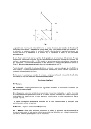 Fig. 2
La presión será mayor cuanto más rápidamente se realiza el vaciado. La velocidad de llenado está
relacionada con la longitud y el espesor del muro y, desde luego, con el equipo utilizado para el vaciado. Si
la colocación se realiza con equipo de bombeo la presión máxima alcanzará significativos valores, que
pueden ocasionar la deformación o el colapso de los encofrados si éstos no son reforzados
apropiadamente.
El otro factor determinante de la magnitud de la presión es la temperatura del concreto. A bajas
temperaturas ambientales el concreto endurece lentamente desarrollándose presiones muy grandes; por
ejemplo, a temperaturas entre 5°C y 10°C la presión es aproximadamente una y media vez mayor que la
que corresponde a una temperatura ambiental de 21°C. En cambio, si la temperatura durante el vaciado es
de 30°C, la presión máxima será de más o menos 80% de la producida a 21°C.
Refiriéndose a la velocidad de llenado, cuando ésta es controlada - que no exceda, por ejemplo, 0.60m de
altura por hora - la presión máxima es aproximadamente la mitad de la presión que cabe esperarse si la
progresión del vaciado es de 2 m/hora.
En los casos en que se prevea vaciados de concreto a temperaturas bajas la velocidad de llenado debe
reducirse y, por supuesto, reforzarse debidamente los encofrados.
Encofrados (2da Parte)
1. Deflexiones
1.1. Deflexiones.- Ha sido ya señalado que la seguridad o estabilidad es la condición fundamental que
deben cumplir los encofrados.
Sin embargo otras exigencias también tienen substancial importancia; una de ellas, es que los elementos
de los encofrados no se deflexionen más allá de los valores máximos admisibles para evitar que, luego del
desencofrado, las superficies del concreto aparezcan excesivamente curvadas, especialmente las de
concreto expuesto.
Los valores de deflexión generalmente admisibles son de 2mm para entablados, y 3mm para otros
elementos, como soleras por ejemplo.
2. Materiales y Equipos Empleados en Encofrados
2.1. La Madera.- Debido a sus ventajosas propiedades, la madera es el material que frecuentemente se
emplea en encofrados. Su bajo peso en relación a su resistencia, la facilidad para trabajarla, su ductilidad
y su textura, la hacen aparente para su uso en encofrados.
 