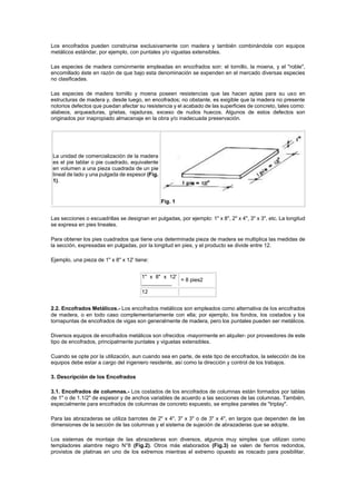 Los encofrados pueden construirse exclusivamente con madera y también combinándola con equipos
metálicos estándar, por ejemplo, con puntales y/o viguetas extensibles.
Las especies de madera comúnmente empleadas en encofrados son: el tornillo, la moena, y el "roble",
encomillado éste en razón de que bajo esta denominación se expenden en el mercado diversas especies
no clasificadas.
Las especies de madera tornillo y moena poseen resistencias que las hacen aptas para su uso en
estructuras de madera y, desde luego, en encofrados; no obstante, es exigible que la madera no presente
notorios defectos que puedan afectar su resistencia y el acabado de las superficies de concreto, tales como:
alabeos, arqueaduras, grietas, rajaduras, exceso de nudos huecos. Algunos de estos defectos son
originados por inapropiado almacenaje en la obra y/o inadecuada preservación.
La unidad de comercialización de la madera
es el pie tablar o pie cuadrado, equivalente
en volumen a una pieza cuadrada de un pie
lineal de lado y una pulgada de espesor (Fig.
1).
Fig. 1
Las secciones o escuadrillas se designan en pulgadas, por ejemplo: 1" x 8", 2" x 4", 3" x 3", etc. La longitud
se expresa en pies lineales.
Para obtener los pies cuadrados que tiene una determinada pieza de madera se multiplica las medidas de
la sección, expresadas en pulgadas, por la longitud en pies, y el producto se divide entre 12.
Ejemplo, una pieza de 1" x 8" x 12' tiene:
1" x 8" x 12'
__________
= 8 pies2
12
2.2. Encofrados Metálicos.- Los encofrados metálicos son empleados como alternativa de los encofrados
de madera, o en todo caso complementariamente con ella; por ejemplo, los fondos, los costados y los
tornapuntas de encofrados de vigas son generalmente de madera, pero los puntales pueden ser metálicos.
Diversos equipos de encofrados metálicos son ofrecidos -mayormente en alquiler- por proveedores de este
tipo de encofrados, principalmente puntales y viguetas extensibles.
Cuando se opte por la utilización, aun cuando sea en parte, de este tipo de encofrados, la selección de los
equipos debe estar a cargo del ingeniero residente, así como la dirección y control de los trabajos.
3. Descripción de los Encofrados
3.1. Encofrados de columnas.- Los costados de los encofrados de columnas están formados por tablas
de 1" o de 1.1/2" de espesor y de anchos variables de acuerdo a las secciones de las columnas. También,
especialmente para encofrados de columnas de concreto expuesto, se emplea paneles de "triplay".
Para las abrazaderas se utiliza barrotes de 2" x 4", 3" x 3" o de 3" x 4", en largos que dependen de las
dimensiones de la sección de las columnas y el sistema de sujeción de abrazaderas que se adopte.
Los sistemas de montaje de las abrazaderas son diversos, algunos muy simples que utilizan como
templadores alambre negro N°8 (Fig.2). Otros más elaborados (Fig.3) se valen de fierros redondos,
provistos de platinas en uno de los extremos mientras el extremo opuesto es roscado para posibilitar,
 